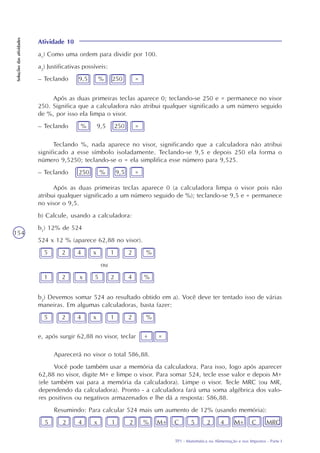 TP1 - Matemática na Alimentação e nos Impostos - Parte I
Soluçõesdasatividades
154
Atividade 10
a1
) Como uma ordem para dividir por 100.
a2
) Justificativas possíveis:
– Teclando 9,5 % 250 =
Após as duas primeiras teclas aparece 0; teclando-se 250 e = permanece no visor
250. Significa que a calculadora não atribui qualquer significado a um número seguido
de %, por isso ela limpa o visor.
– Teclando % 9,5 250 =
Teclando %, nada aparece no visor, significando que a calculadora não atribui
significado a esse símbolo isoladamente. Teclando-se 9,5 e depois 250 ela forma o
número 9,5250; teclando-se o = ela simplifica esse número para 9,525.
– Teclando 250 % 9,5 =
Após as duas primeiras teclas aparece 0 (a calculadora limpa o visor pois não
atribui qualquer significado a um número seguido de %); teclando-se 9,5 e = permanece
no visor o 9,5.
b) Calcule, usando a calculadora:
b1
) 12% de 524
524 x 12 % (aparece 62,88 no visor).
5 2 4 x 1 2 %
ou
1 2 x 5 2 4 %
b2
) Devemos somar 524 ao resultado obtido em a). Você deve ter tentado isso de várias
maneiras. Em algumas calculadoras, basta fazer:
5 2 4 x 1 2 %
e, após surgir 62,88 no visor, teclar + =
Aparecerá no visor o total 586,88.
Você pode também usar a memória da calculadora. Para isso, logo após aparecer
62,88 no visor, digite M+ e limpe o visor. Para somar 524, tecle esse valor e depois M+
(ele também vai para a memória da calculadora). Limpe o visor. Tecle MRC (ou MR,
dependendo da calculadora). Pronto - a calculadora fará uma soma algébrica dos valo-
res positivos ou negativos armazenados e lhe dá a resposta: 586,88.
Resumindo: Para calcular 524 mais um aumento de 12% (usando memória):
5 2 4 x 1 2 % M+ C 5 2 4 M+ C MRC
 