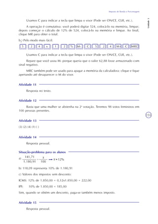 Imposto de Renda e Porcentagem
Unidade3
155
Usamos C para indicar a tecla que limpa o visor (Pode ser ON/CE, CLR, etc.).
A operação é comutativa: você poderá digitar 524, colocá-lo na memória, limpar;
depois começar o cálculo de 12% de 524, colocá-lo na memória e limpar. Ao final,
clique MR para obter o total.
b3
) Pelo modo mais fácil:
5 2 4 x 1 2 % M- C 5 2 4 M+ C MRC
Usamos C para indicar a tecla que limpa o visor (Pode ser ON/CE, CLR, etc.).
Repare que você usou M- porque queria que o valor 62,88 fosse armazenado com
sinal negativo.
MRC também pode ser usado para apagar a memória da calculadora: clique e fique
apertando até desaparecer o M do visor.
Atividade 11
Resposta no texto.
Atividade 12
Basta que uma mulher se abstenha na 2a
votação. Teremos 98 votos femininos em
100 pessoas presentes.
Atividade 13
(3) (2) (4) (1) ( )
Atividade 14
Resposta pessoal.
Situação-problema para os alunos
a)
b) 118,09 representa 10% de 1.180,91
c) Valores dos impostos sem desconto:
ICMS: 12% de 1.850,00 = 0,12x1.850,00 = 222,00
IPI: 10% de 1.850,00 = 185,00
Sim, quando se obtém um desconto, paga-se também menos imposto.
Atividade 15
Resposta pessoal.
 