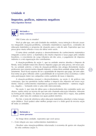 157
Unidade 4
Impostos, gráficos, números negativos
Nilza Eigenheer Bertoni
Olá! Como vão os estudos?
Você já sabe que, em cada Unidade dos módulos, nossa intenção é discutir assun-
tos integrando situações-problema, conteúdos matemáticos específicos, conteúdos de
educação matemática e propostas de situações para a sala de aula. Esperamos que isso
possa gerar muita reflexão e troca de idéias entre vocês.
O tema desta unidade propicia o desenvolvimento do conhecimento matemático
integrado a vários outros: a matemática dos muitos impostos e taxas pagos pelo cidadão
brasileiro, o crescimento da carga tributária em dez anos, o pagamento de impostos
indiretos e a má organização dos contribuintes.
A situação-problema da seção 1, que na unidade anterior abordou o Imposto de
Renda, nesta unidade tratará dos diversos impostos pagos por uma pessoa, em nosso país.
Se, na unidade anterior, o tema da situação-problema não atingia diretamente muitos
professores (por estarem isentos daquele imposto), o tema desta unidade atinge todos indis-
tintamente. Você ficará surpreso de ver a quantidade de impostos que paga, até sem saber.
Esse tema vai gerar reflexões sobre a possibilidade de se fazerem certas economias e sobre
uma participação maior nas campanhas contra aumento de taxas e impostos.
A situação-problema ensejará o desenvolvimento, na seção 2, de gráficos não
cartesianos, que nos permitirão avaliar melhor o impacto dos impostos em nosso orça-
mento. Outros conhecimentos matemáticos aparecerão naturalmente – números negati-
vos, ângulos – formando entre si uma rede interconectada.
Na seção 3, que trata de idéias para o desenvolvimento dos conteúdos junto aos
alunos, vamos entrar no terreno do que tem sido chamado educação tributária, relevante
na formação do cidadão. Os alunos não precisam saber muitas leis e regras, mas podem
e devem saber fatos do cotidiano nos quais podem interferir.
Por fim, o texto de referência sobre educação matemática abordará o tema transpo-
sição didática. Você poderá saber melhor porque esse é o título geral da terceira seção
de todas as unidades.
Ao longo desta unidade, esperamos que você possa:
1 – Com relação aos seus conhecimentos matemáticos:
- Resolver uma situação-problema relacionada à economia de gastos em situações
da vida cotidiana (seção 1).
Definindo o
nosso percurso
Iniciando a
nossa conversa
 