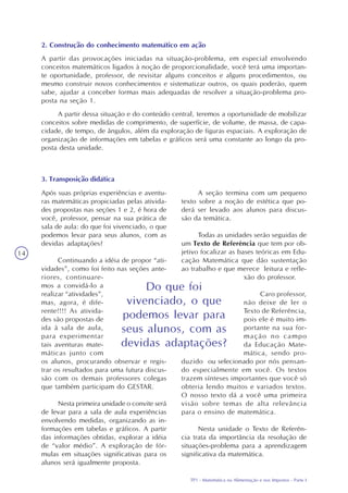 TP1 - Matemática na Alimentação e nos Impostos - Parte I
14
2. Construção do conhecimento matemático em ação
A partir das provocações iniciadas na situação-problema, em especial envolvendo
conceitos matemáticos ligados à noção de proporcionalidade, você terá uma importan-
te oportunidade, professor, de revisitar alguns conceitos e alguns procedimentos, ou
mesmo construir novos conhecimentos e sistematizar outros, os quais poderão, quem
sabe, ajudar a conceber formas mais adequadas de resolver a situação-problema pro-
posta na seção 1.
A partir dessa situação e do conteúdo central, teremos a oportunidade de mobilizar
conceitos sobre medidas de comprimento, de superfície, de volume, de massa, de capa-
cidade, de tempo, de ângulos, além da exploração de figuras espaciais. A exploração de
organização de informações em tabelas e gráficos será uma constante ao longo da pro-
posta desta unidade.
3. Transposição didática
Após suas próprias experiências e aventu-
ras matemáticas propiciadas pelas ativida-
des propostas nas seções 1 e 2, é hora de
você, professor, pensar na sua prática de
sala de aula: do que foi vivenciado, o que
podemos levar para seus alunos, com as
devidas adaptações?
Continuando a idéia de propor “ati-
vidades”, como foi feito nas seções ante-
riores, continuare-
mos a convidá-lo a
realizar “atividades”,
mas, agora, é dife-
rente!!!! As ativida-
des são propostas de
ida à sala de aula,
para experimentar
tais aventuras mate-
máticas junto com
os alunos, procurando observar e regis-
trar os resultados para uma futura discus-
são com os demais professores colegas
que também participam do GESTAR.
Nesta primeira unidade o convite será
de levar para a sala de aula experiências
envolvendo medidas, organizando as in-
formações em tabelas e gráficos. A partir
das informações obtidas, explorar a idéia
de “valor médio”. A exploração de fór-
mulas em situações significativas para os
alunos será igualmente proposta.
A seção termina com um pequeno
texto sobre a noção de estética que po-
derá ser levado aos alunos para discus-
são da temática.
Todas as unidades serão seguidas de
um Texto de Referência que tem por ob-
jetivo focalizar as bases teóricas em Edu-
cação Matemática que dão sustentação
ao trabalho e que merece leitura e refle-
xão do professor.
Caro professor,
não deixe de ler o
Texto de Referência,
pois ele é muito im-
portante na sua for-
mação no campo
da Educação Mate-
mática, sendo pro-
duzido ou selecionado por nós pensan-
do especialmente em você. Os textos
trazem sínteses importantes que você só
obteria lendo muitos e variados textos.
O nosso texto dá a você uma primeira
visão sobre temas de alta relevância
para o ensino de matemática.
Nesta unidade o Texto de Referên-
cia trata da importância da resolução de
situações-problema para a aprendizagem
significativa da matemática.
Do que foi
vivenciado, o que
podemos levar para
seus alunos, com as
devidas adaptações?
 