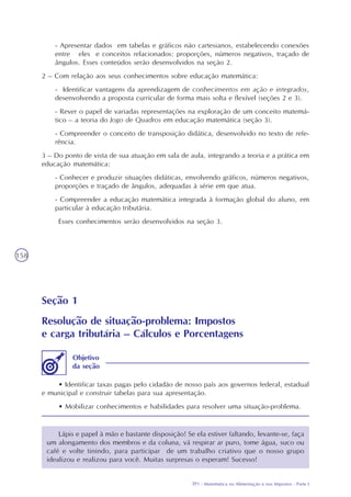 TP1 - Matemática na Alimentação e nos Impostos - Parte I
158
- Apresentar dados em tabelas e gráficos não cartesianos, estabelecendo conexões
entre eles e conceitos relacionados: proporções, números negativos, traçado de
ângulos. Esses conteúdos serão desenvolvidos na seção 2.
2 – Com relação aos seus conhecimentos sobre educação matemática:
- Identificar vantagens da aprendizagem de conhecimentos em ação e integrados,
desenvolvendo a proposta curricular de forma mais solta e flexível (seções 2 e 3).
- Rever o papel de variadas representações na exploração de um conceito matemá-
tico – a teoria do Jogo de Quadros em educação matemática (seção 3).
- Compreender o conceito de transposição didática, desenvolvido no texto de refe-
rência.
3 – Do ponto de vista de sua atuação em sala de aula, integrando a teoria e a prática em
educação matemática:
- Conhecer e produzir situações didáticas, envolvendo gráficos, números negativos,
proporções e traçado de ângulos, adequadas à série em que atua.
- Compreender a educação matemática integrada à formação global do aluno, em
particular à educação tributária.
Esses conhecimentos serão desenvolvidos na seção 3.
Seção 1
Resolução de situação-problema: Impostos
e carga tributária – Cálculos e Porcentagens
• Identificar taxas pagas pelo cidadão de nosso país aos governos federal, estadual
e municipal e construir tabelas para sua apresentação.
• Mobilizar conhecimentos e habilidades para resolver uma situação-problema.
Objetivo
da seção
Lápis e papel à mão e bastante disposição! Se ela estiver faltando, levante-se, faça
um alongamento dos membros e da coluna, vá respirar ar puro, tome água, suco ou
café e volte tinindo, para participar de um trabalho criativo que o nosso grupo
idealizou e realizou para você. Muitas surpresas o esperam! Sucesso!
 