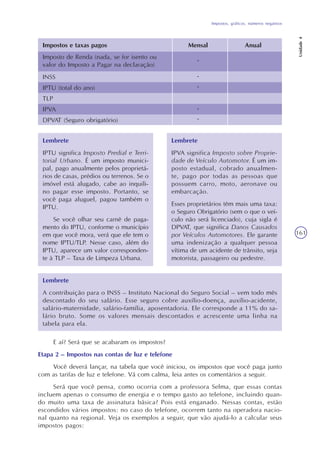 Impostos, gráficos, números negativos
Unidade4
161
Lembrete
IPTU significa Imposto Predial e Terri-
torial Urbano. É um imposto munici-
pal, pago anualmente pelos proprietá-
rios de casas, prédios ou terrenos. Se o
imóvel está alugado, cabe ao inquili-
no pagar esse imposto. Portanto, se
você paga aluguel, pagou também o
IPTU.
Se você olhar seu carnê de paga-
mento do IPTU, conforme o município
em que você mora, verá que ele tem o
nome IPTU/TLP. Nesse caso, além do
IPTU, aparece um valor corresponden-
te à TLP – Taxa de Limpeza Urbana.
Lembrete
IPVA significa Imposto sobre Proprie-
dade de Veículo Automotor. É um im-
posto estadual, cobrado anualmen-
te, pago por todas as pessoas que
possuem carro, moto, aeronave ou
embarcação.
Esses proprietários têm mais uma taxa:
o Seguro Obrigatório (sem o que o veí-
culo não será licenciado), cuja sigla é
DPVAT, que significa Danos Causados
por Veículos Automotores. Ele garante
uma indenização a qualquer pessoa
vítima de um acidente de trânsito, seja
motorista, passageiro ou pedestre.
Lembrete
A contribuição para o INSS – Instituto Nacional do Seguro Social – vem todo mês
descontado do seu salário. Esse seguro cobre auxílio-doença, auxílio-acidente,
salário-maternidade, salário-família, aposentadoria. Ele corresponde a 11% do sa-
lário bruto. Some os valores mensais descontados e acrescente uma linha na
tabela para ela.
E aí? Será que se acabaram os impostos?
Etapa 2 – Impostos nas contas de luz e telefone
Você deverá lançar, na tabela que você iniciou, os impostos que você paga junto
com as tarifas de luz e telefone. Vá com calma, leia antes os comentários a seguir.
Será que você pensa, como ocorria com a professora Selma, que essas contas
incluem apenas o consumo de energia e o tempo gasto ao telefone, incluindo quan-
do muito uma taxa de assinatura básica? Pois está enganado. Nessas contas, estão
escondidos vários impostos: no caso do telefone, ocorrem tanto na operadora nacio-
nal quanto na regional. Veja os exemplos a seguir, que vão ajudá-lo a calcular seus
impostos pagos:
-
Impostos e taxas pagos Mensal Anual
Imposto de Renda (nada, se for isento ou
valor do Imposto a Pagar na declaração)
INSS
IPTU (total do ano)
TLP
IPVA
DPVAT (Seguro obrigatório)
-
-
-
-
 