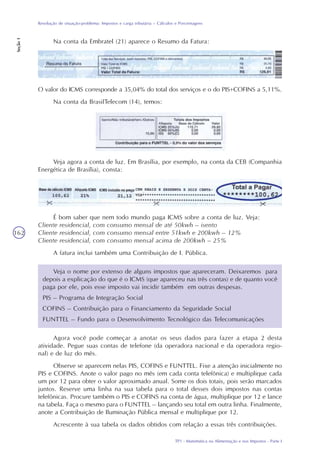 TP1 - Matemática na Alimentação e nos Impostos - Parte I
Resolução de situação-problema: Impostos e carga tributária – Cálculos e Porcentagens
Seção1
162
Na conta da Embratel (21) aparece o Resumo da Fatura:
O valor do ICMS corresponde a 35,04% do total dos serviços e o do PIS+COFINS a 5,11%.
Na conta da BrasilTelecom (14), temos:
Veja agora a conta de luz. Em Brasília, por exemplo, na conta da CEB (Companhia
Energética de Brasília), consta:
É bom saber que nem todo mundo paga ICMS sobre a conta de luz. Veja:
Cliente residencial, com consumo mensal de até 50kwh – isento
Cliente residencial, com consumo mensal entre 51kwh e 200kwh – 12%
Cliente residencial, com consumo mensal acima de 200kwh – 25%
A fatura inclui também uma Contribuição de I. Pública.
Veja o nome por extenso de alguns impostos que apareceram. Deixaremos para
depois a explicação do que é o ICMS (que apareceu nas três contas) e de quanto você
paga por ele, pois esse imposto vai incidir também em outras despesas.
PIS – Programa de Integração Social
COFINS – Contribuição para o Financiamento da Seguridade Social
FUNTTEL – Fundo para o Desenvolvimento Tecnológico das Telecomunicações
Agora você pode começar a anotar os seus dados para fazer a etapa 2 desta
atividade. Pegue suas contas de telefone (da operadora nacional e da operadora regio-
nal) e de luz do mês.
Observe se aparecem nelas PIS, COFINS e FUNTTEL. Fixe a atenção inicialmente no
PIS e COFINS. Anote o valor pago no mês (em cada conta telefônica) e multiplique cada
um por 12 para obter o valor aproximado anual. Some os dois totais, pois serão marcados
juntos. Reserve uma linha na sua tabela para o total desses dois impostos nas contas
telefônicas. Procure também o PIS e COFINS na conta de água, multiplique por 12 e lance
na tabela. Faça o mesmo para o FUNTTEL – lançando seu total em outra linha. Finalmente,
anote a Contribuição de Iluminação Pública mensal e multiplique por 12.
Acrescente à sua tabela os dados obtidos com relação a essas três contribuições.
 