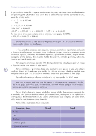 TP1 - Matemática na Alimentação e nos Impostos - Parte I
Resolução de situação-problema: Impostos e carga tributária – Cálculos e Porcentagens
Seção1
164
x + 7 x = 4.800,00
100
x + 0,07 x = 4.800,00
x(1+ 0,07) = 4.800,00
x(1,07) = 4.800,00 x = 4.800,00 1,07 x 4.486,00
..
Se esse era o preço das compras sem o imposto, você pagou de ICMS:
4.800,00 – 4.486,00 = 314,00.
Em resumo: divida o total de suas despesas anuais por 1,07 e calcule a diferença
entre o valor obtido e o total pago.
– Faça uma lista separada para cigarros, bebidas, cosméticos e perfumes, somando
a despesa anual em cada um desses itens. Lembre-se de que, entre os cosméticos, estão
incluídos algodão, cotonete, absorvente higiênico, aparelho de barbear, artigos de ma-
quiagem, creme dental, desodorante, fralda descartável, esmalte, perfume, sabonete,
xampu, escova de dentes etc.
Para cigarros e bebidas, calcule 40% de imposto (divida o total gasto por 1,4 e veja
a diferença entre esse valor e o total gasto).
Para cosméticos e perfumes, faça uma estimativa dos gastos e faça um cálculo
análogo. Como você pode pôr uma média de 15% de imposto, divida o total de suas
despesas anuais por 1,15 e calcule a diferença entre esse quociente e o total pago.
Para eletrodomésticos, olhe na nota fiscal – ela traz o valor do ICMS pago.
Mas não se esqueça de que esse foi apenas o valor que você conseguiu calcular
do ICMS pago por você, que, na realidade, foi bem maior, porque você colocou
apenas as compras das quais se lembrou.
Para o ICMS, abra pelo menos seis linhas na sua tabela: duas para as contas de luz
e telefone, uma para as de mercadorias gerais compradas, outra para as de supérfluos e
outra para as de eletrodomésticos. Se você é um felizardo que comprou um carro 0 km,
olhe também quanto pagou desse imposto.
Acrescente à sua tabela mais essa parte.
Impostos e taxas Mensal Anual
ICMS:
Luz
Telefone
Compras gerais
Cigarros e bebidas
E para achar o valor das compras anuais sem o imposto, você usará seus conhecimentos
de porcentagem. Chamamos esse valor de x e lembramos que ele foi acrescido de 7%,
para dar o total gasto.
 
