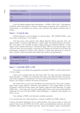 TP1 - Matemática na Alimentação e nos Impostos - Parte I
Resolução de situação-problema: Impostos e carga tributária – Cálculos e Porcentagens
Seção1
166
Esses três últimos impostos que comentamos – o ICMS, o IPI e o ISS – sãm impostos
incidentes sobre mercadorias e serviços. Quem paga ao governo são os industriais, os
comerciantes, os prestadores de serviços, que repassam esse impacto tributário para o
cliente.
Etapa 4 – A conta de água
Calcule impostos e taxas incluídos na conta de água – PIS, COFINS, ICMS, o que
você achar. Acrescente-os à sua tabela.
Será que nessa conta aparece mais algum imposto? Parece que não, mas, em
alguns estados, lá aparece algo diferente: a tarifa esgoto. No Distrito Federal, por exem-
plo, você paga o seu consumo de água e depois paga para mandá-la embora. A tarifa
esgoto custa o mesmo tanto que o consumo de água. Olhe na sua conta de água e veja
se há essa tarifa. Em caso positivo, acrescente essa despesa na sua lista Se você mora em
apartamento, pergunte ao síndico sobre impostos e tarifas que aparecem na conta de
água e divida o total anual pago pelo prédio pelo número de apartamentos.
Etapa 5 – A discutida CPMF e o IOF
Acrescente à sua tabela seus pagamentos referentes à CPMF e ao IOF, depois de ler
o texto a seguir.
Você já está achando que não falta mais nada? Aí é que vem uma contribuição
muito discutida – a CPMF, ou Contribuição Provisória sobre Movimentação Financeira,
cujo nome completo é Contribuição Provisória sobre Movimentação ou Transmissão de
Valores e de Créditos e Direitos de Natureza Financeira.
Ela incide toda vez que você movimenta sua conta bancária. Para fazer compras,
pagar contas, pagar médicos e dentistas, para abastecer o carro, pagar ônibus ou outros
transportes, você precisa fazer saques, dar cheques, pagar em caixas bancários. E aí paga
CPMF. Veja – você paga uma taxa para poder pagar outras coisas que já têm impostos
embutidos. Por isso se diz que CPMF é uma bitributação – é imposto sobre imposto, ou
efeito cascata.
Para calcular a CPMF, você tem dois caminhos possíveis:
• nos extratos das suas contas bancárias, constam os débitos de CPMF. Some-os;
• pense em quanto depositam do seu salário mensal. Você gasta-o todo ou sobra um
pouco? Como a taxa de CPMF é de 0,38%, sobre sua movimentação bancária, ela acaba
incidindo sobre a parte do salário que você gasta (em cheques, saques, transferências,
Impostos e taxas
Água (soma dos impostos)
Tarifa esgoto
Mensal Anual
Cosméticos e perfumes
Eletrodomésticos
IPI
ISS
 
