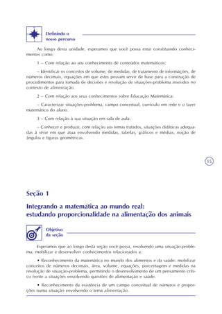 15
Ao longo desta unidade, esperamos que você possa estar constituindo conheci-
mentos como:
1 – Com relação ao seu conhecimento de conteúdos matemáticos:
– Identificar os conceitos de volume, de medidas, de tratamento de informações, de
números decimais, equações em que estes possam servir de base para a construção de
procedimentos para tomada de decisões e resolução de situações-problema inseridos no
contexto de alimentação.
2 – Com relação aos seus conhecimentos sobre Educação Matemática:
– Caracterizar situações-problema, campo conceitual, currículo em rede e o fazer
matemático do aluno.
3 – Com relação à sua situação em sala de aula:
– Conhecer e produzir, com relação aos temas tratados, situações didáticas adequa-
das à série em que atua envolvendo medidas, tabelas, gráficos e médias, noção de
ângulos e figuras geométricas.
Definindo o
nosso percurso
Seção 1
Integrando a matemática ao mundo real:
estudando proporcionalidade na alimentação dos animais
Esperamos que ao longo desta seção você possa, resolvendo uma situação-proble-
ma, mobilizar e desenvolver conhecimentos relacionados a:
• Reconhecimento da matemática no mundo dos alimentos e da saúde: mobilizar
conceitos de números decimais, área, volume, equações, porcentagem e medidas na
resolução de situação-problema, permitindo o desenvolvimento de um pensamento críti-
co frente a situações envolvendo questões de alimentação e saúde.
• Reconhecimento da existência de um campo conceitual de números e propor-
ções numa situação envolvendo o tema alimentação.
Objetivo
da seção
 