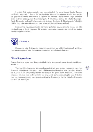 Impostos, gráficos, números negativos
Unidade4
169
Situação-problema
Como dissemos, após uma longa atividade seria apresentada uma situação-problema.
Vamos lá:
Você também deve estar interessado em diminuir seus gastos, e um meio para isso
é reduzir os impostos que paga. Use a tabela construída com os seus dados na ativida-
de 1, para fazer um planejamento de redução no gasto com impostos. Mencione
impostos em que isso pode ser feito (no seu caso), como essa redução seria feita (no
que você economizaria, que produtos deixaria de comprar etc.) e calcule de quanto
poderia ser a redução.
Atividade 2
Compare o total de impostos pagos no ano com o seu salário bruto anual. Verifique
que porcentagem o total de impostos representa no salário total do ano.
E então? Está meio assustado com os resultados? Em um artigo de Jander Ramon,
publicado no jornal O Estado de São Paulo de 11/03/2003, encontramos a informação
de que o trabalhador brasileiro é o segundo do mundo a sofrer maior carga tributária
sobre salários, atrás apenas do dinamarquês. A informação consta do estudo “Radiogra-
fia da Tributação no Brasil”, elaborado pelo Instituto Brasileiro de Planejamento Tributário
(IBPT). http://www.estado.estadao.com.br/jornal/03/03/13/news164.html
Essa notícia é particularmente alarmante pelo fato de, na mesma época, ter sido
divulgado que o Brasil estava na 54a
posição entre países, quanto aos benefícios sociais
recebidos pelo cidadão.
 
