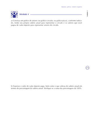 Impostos, gráficos, números negativos
Unidade4
173
a) Construa um gráfico de setores (ou gráfico circular, ou gráfico-pizza), conforme indica-
do, tendo seu próprio salário anual para representar o círculo e os valores que você
pagou de cada imposto para representar setores do círculo.
b) Expresse o valor de cada imposto pago, bem como o que sobrou do salário anual em
termos de porcentagem do salário anual. Verifique se a soma das porcentagens dá 100%.
Atividade 4
 