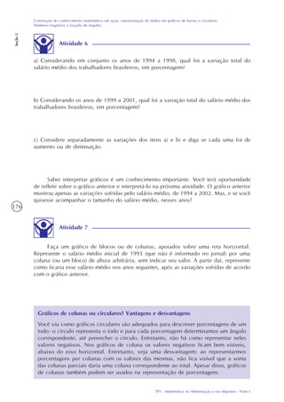 TP1 - Matemática na Alimentação e nos Impostos - Parte I
Construção do conhecimento matemático em ação: representação de dados em gráficos de barras e circulares.
Números negativos e traçado de ângulos.
Seção2
176
a) Considerando em conjunto os anos de 1994 a 1998, qual foi a variação total do
salário médio dos trabalhadores brasileiros, em porcentagem?
b) Considerando os anos de 1999 a 2001, qual foi a variação total do salário médio dos
trabalhadores brasileiros, em porcentagem?
c) Considere separadamente as variações dos itens a) e b) e diga se cada uma foi de
aumento ou de diminuição.
Saber interpretar gráficos é um conhecimento importante. Você terá oportunidade
de refletir sobre o gráfico anterior e interpretá-lo na próxima atividade. O gráfico anterior
mostrou apenas as variações sofridas pelo salário médio, de 1994 a 2002. Mas, e se você
quisesse acompanhar o tamanho do salário médio, nesses anos?
Gráficos de colunas ou circulares? Vantagens e desvantagens
Você viu como gráficos circulares são adequados para descrever porcentagens de um
todo: o círculo representa o todo e para cada porcentagem determinamos um ângulo
correspondente, até preencher o círculo. Entretanto, não há como representar neles
valores negativos. Nos gráficos de coluna os valores negativos ficam bem visíveis,
abaixo do eixo horizontal. Entretanto, veja uma desvantagem: ao representarmos
porcentagens por colunas com os valores das mesmas, não fica visível que a soma
das colunas parciais daria uma coluna correspondente ao total. Apesar disso, gráficos
de colunas também podem ser usados na representação de porcentagens.
Faça um gráfico de blocos ou de colunas, apoiados sobre uma reta horizontal.
Represente o salário médio inicial de 1993 (que não é informado no jornal) por uma
coluna (ou um bloco) de altura arbitrária, sem indicar seu valor. A partir daí, represente
como ficaria esse salário médio nos anos seguintes, após as variações sofridas de acordo
com o gráfico anterior.
Atividade 7
Atividade 6
 