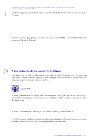 TP1 - Matemática na Alimentação e nos Impostos - Parte I
Construção do conhecimento matemático em ação: representação de dados em gráficos de barras e circulares.
Números negativos e traçado de ângulos.
Seção2
178
c) Agora responda: qual delas você acha mais fácil de desenvolver em sala de aula?
Por quê?
d) Para o aluno, qual proposta é mais fácil de ser assimilada: a do conhecimento em
ação ou a da regra? Por quê?
A multiplicação de dois números negativos
É provável que você já se tenha questionado sobre a razão de outras regras de sinais nas
operações com os números negativos. Por exemplo, sobre o fato de o produto de dois
números negativos dar um número positivo.
a) Você já encontrou em algum livro didático uma explicação lógica para essa regra?
Caso tenha encontrado, copie a explicação, citando o título, o autor, a editora e o ano
de publicação.
b) Você considera que a explicação encontrada é clara para os alunos ?
c) Você tem outro modo de explicar esse fato aos seus alunos? Se não tem, pense em um,
usando a sua criatividade e os seus conhecimentos matemáticos.
Atividade 9
 