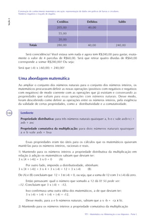 TP1 - Matemática na Alimentação e nos Impostos - Parte I
Construção do conhecimento matemático em ação: representação de dados em gráficos de barras e circulares.
Números negativos e traçado de ângulos.
Seção2
180
Saldo
40,00
Débitos
205,00
55,00
20,00
Créditos
Totais 280,00 240,0040,00
Será coincidência? Você estava sem nada e agora tem R$240,00 para gastar, exata-
mente o valor de 4 parcelas de R$60,00. Será que retirar quatro dívidas de R$60,00
corresponde a somar R$240,00? Ou seja:
Será que (-4) x (-60,00) = 240,00?
Uma abordagem matemática
Ao ampliar o conjunto dos números naturais para o conjunto dos números inteiros, os
matemáticos procuravam definir as novas operações (positivos com negativos e negativos
com negativos) de modo coerente com as operações que já existiam e conservando as
propriedades que valiam para essas operações com números naturais. Desse modo,
foram descobrindo como definir as operações entre os números inteiros, pela exigência
da validade de certas propriedades, como a distributividade e a comutatividade.
Lembrete
Propriedade distributiva: para três números naturais quaisquer a, b e c vale ax(b+c) =
axb + axc
Propriedade comutativa da multiplicação: para dois números naturais quaisquer
a e b vale axb = bxa
Essas propriedades eram tão úteis para os cálculos que os matemáticos quiseram
mantê-las para os números inteiros, racionais e reais.
1) Mantendo para os números inteiros a propriedade distributiva da multiplicação em
relação à adição os matemáticos sabiam que deviam ter:
3 x [4 + (-4)] = 3 x 0 = 0 (A)
Por outro lado, impondo a distributividade, obtinham:
3 x [4 + (-4)] = 3 x 4 + 3 x (-4) = 12 + 3 x (-4) (B)
De (A) e (B) concluíam que 12 + 3 x (-4) = 0, ou seja, que a soma de 12 com 3 x (-4) dá zero.
Então pensavam: qual o número que somado a 12 dá 0? Só pode ser:
–12. Concluíam que 3 x (-4) = -12.
Isso confirmava uma outra idéia dos matemáticos, a de que deviam ter:
3 x (-4) = (-4) + (-4) + (-4) = -12.
Desse modo, para a e b números naturais, sabiam que a x -b = -(a x b).
2) Mantendo para os números inteiros a propriedade comutativa da multiplicação
 