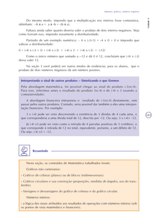 Impostos, gráficos, números negativos
Unidade4
181
Do mesmo modo, impondo que a multiplicação nos inteiros fosse comutativa,
obtinham: –b x a = a x -b = -(b x a).
Faltava ainda saber quanto deveria valer o produto de dois inteiros negativos. Veja
como fizeram isso, impondo novamente a distributividade:
Partindo de um exemplo numérico: - 4 x (-3+3) = -4 x 0 = 0 e impondo que
valesse a distributividade:
0 = (-4) x (-3 + 3) = (-4) x (-3) + (-4) x 3 = (-4) x (-3) + (-12)
Como o único número que somado a –12 e dá 0 é 12, concluíam que (-4) x (-3)
devia valer 12.
Na seção 3 você poderá ver outros modos de evidenciar, para os alunos, que o
produto de dois números negativos dá um número positivo.
Interpretando o sinal de outros produtos – Sintetizando o que fizemos
Pela abordagem matemática, foi possível chegar ao sinal do produto (-3)x(-4).
Para isso, inferimos antes o resultado do produto 3x(-4) e de (-4) x 3 (usando a
comutatividade).
A abordagem financeira interpretou o resultado de (-3)x(-4) diretamente, sem
passar pelos outros produtos. Contudo, seria possível dar também a eles uma interpre-
tação financeira. Por exemplo:
3 x (-4) pode ser visto descrevendo a existência de 3 dívidas de 4 cada uma, o
que corresponderia a uma dívida total de 12, descrita por -12. Ou seja: 3 x (-4)= -12.
Já (-4) x3 pode ser visto como a retirada de 4 parcelas positivas de 3 (créditos), o
que corresponde à retirada de 12 no total, equivalente, portanto, a um débito de 12.
Ou seja: (-4) x3 = -12.
Nesta seção, os conteúdos de Matemática trabalhados foram:
Gráficos não cartesianos:
- Gráficos de colunas (planos) ou de blocos (tridimensionais).
- Gráficos circulares e sua construção (proporções, medidas de ângulos, uso do trans-
feridor).
- Vantagens e desvantagens do gráfico de colunas e do gráfico circular.
Números inteiros:
- a lógica dos sinais atribuídos aos resultados de operações com números inteiros (sob
os pontos de vista matemático e financeiro).
Resumindo
 