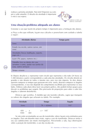 TP1 - Matemática na Alimentação e nos Impostos - Parte I
Transposição didática: gráficos de barras e circulares, traçado de ângulos e números negativos
Seção3
184
Uma situação-problema adequada aos alunos
Constatar o uso que fazem do próprio tempo é importante para a formação dos alunos.
a) Peça a eles que reflitam, façam seus cálculos e preencham com cuidado a tabela
a seguir:
Atividades diárias Tempo gasto
Sono
Estudo (na escola, outros cursos, em
casa)
Atividades físicas (malhação, esporte,
jogos etc.)
Lazer (TV, papos, namoro etc.)
Trabalho fora ou dentro de casa
(arrumar a cama, ajudar nas tarefas da
casa, outros serviços)
Tempo restante
b) Depois desafie-os a representar num círculo que representa o dia todo (24 horas ou
1.440 minutos) a parte correspondente a cada uma das atividades. Os círculos devem ser
grandes e não devem ter todos o mesmo raio, pois isso não importa. Se dois alunos
querem comparar os tempos que gastaram em certa tarefa, deverão comparar os ângulos
correspondentes, e isso não depende do comprimento escolhido para representar os seus
lados. Embora cada aluno deva fazer seu próprio gráfico, eles podem formar grupos para
discutir os problemas que surgem. Eles precisarão de proporções para saber o valor dos
ângulos e saberem desenhá-los.
Deixe-os agir sozinhos. À medida que vão fazendo cálculos, sugira que marquem
os valores dos ângulos que acharam na tabela. Por exemplo:
Atividade Ângulo
Sono
Tempo
7h = 420min 105°
420 x x = 105°
1440 360
Se não estão acostumados ao uso do transferidor, talvez façam certa estimativa para
os ângulos. Para um desenho mais exato, sugira o uso do transferidor. Deixe-os tentar o
seu uso (adolescentes são muito investigativos). Percorrendo a sala, faça observações
sobre a posição do transferidor, o uso das escalas etc.
Lembrete no dedo: pro-
videnciar transferidor!
realizar a próxima atividade. Não tem? Empreste ou com-
pre e volte amanhã. O desafio da atividade é importante
e está à sua espera.
=
 