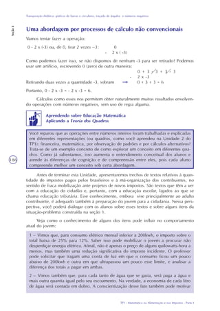TP1 - Matemática na Alimentação e nos Impostos - Parte I
Transposição didática: gráficos de barras e circulares, traçado de ângulos e números negativos
Seção3
186
Uma abordagem por processos de cálculo não convencionais
Vamos tentar fazer a operação:
0 - 2 x (-3) ou, de 0, tirar 2 vezes –3: 0
- 2 x ( -3)
Como podemos fazer isso, se não dispomos de nenhum -3 para ser retirado? Podemos
usar um artifício, escrevendo 0 (zero) de outra maneira:
0 + 3 - 3 + 3 - 3
- 2 x -3
Retirando duas vezes a quantidade -3, sobram 0 + 3 + 3 = 6
Portanto, 0 - 2 x -3 = - 2 x -3 = 6.
Cálculos como esses nos permitem obter naturalmente muitos resultados envolven-
do operações com números negativos, sem uso de regra alguma.
Você reparou que as operações entre números inteiros foram trabalhadas e explicadas
em diferentes representações (ou quadros, como você aprendeu na Unidade 2 do
TP1): financeira, matemática, por observação de padrões e por cálculos alternativos?
Trata-se de um exemplo concreto de como explorar um conceito em diferentes qua-
dros. Como já salientamos, isso aumenta o entendimento conceitual dos alunos e
atende às diferenças de cognição e de compreensão entre eles, pois cada aluno
compreende melhor um conceito sob certa abordagem.
Antes de terminar esta Unidade, apresentaremos trechos de textos relativos à quan-
tidade de impostos pagos pelos brasileiros e à má-organização dos contribuintes, no
sentido de fraca mobilização ante projetos de novos impostos. São textos que têm a ver
com a educação do cidadão e, portanto, com a educação escolar, ligados ao que se
chama educação tributária. Esse conhecimento, embora vise principalmente ao adulto
contribuinte, é adequado também à preparação do jovem para a cidadania. Nessa pers-
pectiva, você poderá dialogar com os alunos sobre esses textos e sobre alguns itens da
situação-problema construída na seção 1.
Veja como o conhecimento de alguns dos itens pode influir no comportamento
atual do jovem:
1 – Vimos que, para consumo elétrico mensal inferior a 200kwh, o imposto sobre o
total baixa de 25% para 12%. Saber isso pode mobilizar o jovem a procurar não
desperdiçar energia elétrica. Afinal, não é apenas o preço de alguns quilowatts-hora a
menos, mas também uma redução significativa do imposto incidente. O professor
pode solicitar que tragam uma conta de luz em que o consumo ficou um pouco
abaixo de 200kwh e outra em que ultrapassou um pouco esse limite, e analisar a
diferença dos totais a pagar em ambas.
2 – Vimos também que, para cada tanto de água que se gasta, será paga a água e
mais outra quantia igual pelo seu escoamento. Na verdade, a economia de cada litro
de água será contada em dobro. A conscientização desse fato também pode motivar
Aprendendo sobre Educação Matemática
Aplicando a Teoria dos Quadros
 