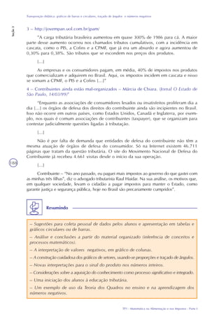 TP1 - Matemática na Alimentação e nos Impostos - Parte I
Transposição didática: gráficos de barras e circulares, traçado de ângulos e números negativos
Seção3
188
3 – http://jovempan.uol.com.br/jpam/
”A carga tributária brasileira aumentou em quase 300% de 1986 para cá. A maior
parte desse aumento ocorreu nos chamados tributos cumulativos, com a incidência em
cascata, como o PIS, a Cofins e a CPMF, que já era um absurdo e agora aumentou de
0,30% para 0,38%. São tributos que se escondem nos preços dos produtos.
[...]
As empresas e os consumidores pagam, em média, 40% de impostos nos produtos
que comercializam e adquirem no Brasil. Aqui, os impostos incidem em cascata e nisso
se somam a CPMF, o PIS e a Cofins [...]”
4 – Contribuintes ainda estão mal-organizados – Márcia de Chiara. (Jornal O Estado de
São Paulo, 14/03/99)”
“Enquanto as associações de consumidores lesados ou insatisfeitos proliferam dia a
dia [...] os órgãos de defesa dos direitos do contribuinte ainda são incipientes no Brasil.
Isso não ocorre em outros países, como Estados Unidos, Canadá e Inglaterra, por exem-
plo, nos quais é comum associações de contribuintes (taxpayer), que se organizam para
contestar judicialmente questões ligadas à tributação.
[...]
Não é por falta de demanda que entidades de defesa do contribuinte não têm a
mesma atuação de órgãos de defesa do consumidor. Só na Internet existem 46.711
páginas que tratam da questão tributária. O site do Movimento Nacional de Defesa do
Contribuinte já recebeu 4.661 visitas desde o início da sua operação.
[...]
Contribuinte – “No ano passado, eu paguei mais impostos ao governo do que gastei com
as minhas três filhas”, diz o advogado tributarista Raul Haidar. Na sua análise, os motivos que,
em qualquer sociedade, levam o cidadão a pagar impostos para manter o Estado, como
garantir justiça e segurança pública, hoje no Brasil são precariamente cumpridos”.
– Sugestões para coleta pessoal de dados pelos alunos e apresentação em tabelas e
gráficos circulares ou de barras.
– Análise e conclusões a partir do material organizado (inferência de conceitos e
processos matemáticos).
– A interpretação de valores negativos, em gráfico de colunas.
– A construção cuidadosa dos gráficos de setores, usando-se proporções e traçado de ângulos.
– Novas interpretações para o sinal do produto nos números inteiros.
– Considerações sobre a aquisição do conhecimento como processo significativo e integrado.
– Uma iniciação dos alunos à educação tributária.
– Um exemplo de uso da Teoria dos Quadros no ensino e na aprendizagem dos
números negativos.
Resumindo
 