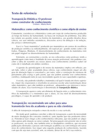 Impostos, gráficos, números negativos
Unidade4
191
Texto de referência
Transposição Didática: O professor
como construtor de conhecimento
Matemática: como conhecimento científico e como objeto de ensino
Comumente, considera-se a Matemática como um corpo de conhecimentos produzido
ao longo da história da humanidade, na busca de resolução de problemas. Esta idéia
nos remete aos grandes nomes na história da matemática, aos grandes desafios dessa
ciência, aos seus métodos axiomáticos, discussões acerca da dedução e da indução,
das provas e demonstrações.
Esse é o “fazer matemático” produzido por matemáticos em centros de excelência
de produção científica ou individualmente, em especial por grandes nomes como o de
Galois, Pitágoras, Bháskara. O desenvolvimento do conhecimento da matemática tem
um papel inegável no desenvolvimento da humanidade.
Entretanto, ao construirmos a escola, ao nos colocarmos como professor, tendo a
aprendizagem como meta e finalidade de nossa atuação profissional, não podemos con-
ceber a idéia de transmitir aos nossos alunos esse conhecimento científico (saber) tal
como ele é trabalhado em âmbito científico.
A questão da aprendizagem e do ensino da matemática implica em reflexão, por
um lado, sobre o saber acumulado dessa ciência, cujo conhecimento requer um alto
grau de abstração lógica e conceitual e, por outro, sobre a construção de estruturas de
pensamento pela criança e pelo jovem, que não podem assimilar esse conhecimento
científico, inadequado tanto às suas necessidades quanto às suas capacidades cognitivas.
A escola, não podendo trabalhar a matemática tal qual é tratada em níveis superio-
res, requer dos responsáveis e envolvidos no processo escolar uma transformação desse
saber matemático, que cabe também ao professor, adequando-o aos interesses e neces-
sidades do aluno. Essa transformação é denominada de transposição didática.
A transposição aparece como um elemento de ligação entre o conhecimento cien-
tífico da matemática e a matemática que o aluno, no seu nível de desenvolvimento
psicológico, é capaz de aprender e de produzir.
Cristiano Alberto Muniz
Transposição: reconstruindo um saber para uma
transmissão fora da academia e para os não cientistas
A idéia de transposição extrapola o muro da escola e o seu currículo.
De modo geral, podemos conceber a idéia de transposição a partir da necessidade
de maior divulgação dos conceitos científicos, junto àqueles que não produzem ciênci-
as. Pretende-se fazer chegar a eles conhecimentos relevantes, que não podem ser adqui-
ridos apenas pela intuição ou senso comum. Tal preocupação está presente não só entre
os professores, na escola, mas também entre os divulgadores científicos, que escrevem
publicações destinadas a pessoas sem formação acadêmica ou com formação em outras
áreas de conhecimento. Isso requer uma segunda produção do conhecimento, fazendo
com que ele seja mais acessível, sem, no entanto, deixar de ser fiel à sua essência.
 