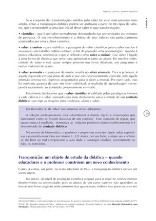 Impostos, gráficos, números negativos
Unidade4
193
2 Contrato Didático é um termo criado por Guy Brousseau do qual nos trataremos no Texto de Referência da segunda unidade do TP3.
3 Prof°. Dr. Benedito Antonio da Silva, publicou um capítulo intitulado “Contrato Didático” na obra Educação Matemática, uma
introdução, editado pela EDUC-PUC de São Paulo, em 1999.
Se o conjunto das transformações sofridas pelo saber for visto num processo mais
amplo, então a transposição didática poderá ser analisada a partir de três tipos de sabe-
res, que correpondem a uma fase inicial desse saber e suas transformações:
• científico - que é um saber normalmente desenvolvido nas universidades ou institutos
de pesquisa. O seu reconhecimento e a defesa de seus valores são particularmente
sustentados por uma cultura científica.
• saber a ensinar - para viabilizar a passagem do saber científico para o saber escolar é
necessário um trabalho didático efetivo, a fim de proceder uma reformulação visando à
prática educativa, obtendo-se o que é definido como saber a ensinar. Esse saber é ligado
a uma forma de didática que serve para apresentar o saber ao aluno. Ele envolve redes-
coberta do saber e está quase sempre presente nos livros didáticos, nos programas e
outros materiais de apoio.
• saber ensinado - o processo de ensino resulta no saber ensinado. Para o professor, é
aquele registrado em seu plano de aula e que não necessariamente coincide com aquela
intensão prevista nos objetivos programados para o saber a ensinar. Por outro lado, não
há nenhuma garantia de que, em nível individual, o resultado da aprendizagem corres-
ponda exatamente ao conteúdo pretensamente ensinado.
Finalmente, lembramos que o saber científico é validado pelos paradigmas internos
a cada ciência e o saber ensinado está mais diretamente sob o controle de um contrato
didático2
que rege as relações entre professor, aluno e saber.
Em Benedito A. da Silva3
encontramos (texto adaptado):
A relação professor-aluno está subordinada a muitas regras e convenções que
funcionam como se fossem cláusulas de um contrato. Esse conjunto de regras, que
quase nunca é explícito, normatiza as relações professor-alunos-conhecimentos e é
denominado de contrato didático.
No ensino de Matemática, o professor cumpre seu contrato dando aulas expositi-
vas e passando exercícios aos alunos [...] O aluno, por seu lado, cumpre seu contrato
se ele bem ou mal compreende a aula dada e consegue resolver, corretamente ou
não, os exercícios.
Transposição: um objeto de estudo da didática – quando
educadores e o professor constróem um novo conhecimento
Como já vimos, em parte, no texto adaptado de Pais, a transposição didática ocorre em
vários níveis.
No início, do nível de produção científica original para o nível de conhecimentos
desenvolvidos na universidade, pois os alunos de um curso superior não aprendem as
teorias nos livros originais onde primeiro elas apareceram, embora isso possa ocorrer em
 