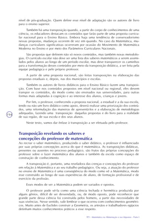 TP1 - Matemática na Alimentação e nos Impostos - Parte I
194
nível de pós-graduação. Quem define esse nível de adaptação são os autores de livro
para o ensino superior.
Também há uma transposição quando, a partir do corpo de conhecimentos de uma
ciência, os educadores destacam os conteúdos que farão parte de uma proposta curricu-
lar nacional para o Ensino Básico. Embora haja uma tendência de conservadorismo
nessas propostas, mudanças ocorrem de vez em quando. No caso da Matemática, mu-
danças curriculares significativas ocorreram por ocasião do Movimento de Matemática
Moderna no Ensino e por meio dos Parâmetros Curriculares Nacionais.
São propostas que definem não só novos conteúdos, mas também novas metodolo-
gias. O currículo escolar não deve ser uma lista dos saberes matemáticos a serem assimi-
lados pelos alunos ao longo de um período escolar, mas deve transparecer os caminhos
para a transformação desses conteúdos por meio da transposição didática, a ser feita pela
equipe pedagógica e pelo próprio professor.
A partir de uma proposta nacional, são feitas transposições na elaboração das
propostas estaduais e, depois, nas dos municípios e escolas.
Também os autores de livros didáticos para o Ensino Básico fazem uma transposi-
ção. Com base nos conteúdos propostos em nível nacional ou regional, eles devem
transpor os conteúdos, do modo como são ensinados nas universidades, para outras
formas mais adaptadas à cognição e ao interesse dos alunos, crianças e jovens.
Por fim, o professor, conhecendo a proposta nacional, a estadual e a da sua escola,
tendo ou não um livro didático como apoio, deverá realizar uma priorização dos conteú-
dos, uma reformulação das maneiras de apresentá-los e a elaboração de metodologias
adequadas, fazendo uma transposição daquelas propostas e do livro para a realidade
de sua região, de sua escola e dos seus alunos.
Neste texto, vamos dar ênfase à transposição a ser efetuada pelo professor.
Transposição revelando os saberes e
concepções do professor de matemática
Ao recriar o saber matemático, produzindo o saber didático, o professor é influenciado
por suas próprias concepções acerca do que é matemática. As transposições didáticas,
presentes ou ausentes no processo pedagógico, são frutos das próprias concepções do
professor sobre o fazer matemática dos alunos e também da escola como espaço de
construção de conhecimento.
A transposição é, portanto, uma reveladora das crenças e concepções do professor
em relação à Matemática e ao seu trabalho pedagógico. Ou seja, a atuação do professor
no ensino de Matemática é uma conseqüência do modo como vê a Matemática, modo
esse construído ao longo de suas experiências de aluno, de formação profissional e de
exercício da profissão.
Esses modos de ver a Matemática podem ser variados e opostos.
O professor pode vê-la como uma ciência fechada e hermética produzida por
alguns gênios, difícil de ser desvendada, ou, de modo oposto, pode reconhecer que
grande parte dessa ciência foi construída pelos homens, a partir das necessidades de
suas vivências. Nesse sentido, vale lembrar o que ocorreu com conhecimentos geométri-
cos. Muito antes de Euclides construir a Geometria, os artesãos e trabalhadores egípcios
detinham muitos conhecimentos práticos a esse respeito.
 
