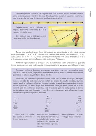 Impostos, gráficos, números negativos
Unidade4
195
Quando queriam construir um ângulo reto, que é muito necessário em constru-
ções, os construtores e mestres de obra de antigamente faziam o seguinte. Eles toma-
vam uma corda, na qual faziam nós igualmente espaçados.
Depois faziam com a corda um tri-
ângulo, dobrando e deixando 3, 4 e 5
espaços em cada lado.
Eles sabiam que o triângulo assim
construído tinha um ângulo reto.
Talvez esse conhecimento fosse só baseado na experiência, e eles nem mesmo
reparassem que 3² + 4² = 5². Na verdade, sempre que temos três números a, b e c
satisfazendo a² + b² = c², então o triângulo construído com lados de medidas a, b e
c é retângulo, o que foi formalizado, mais tarde, por Pitágoras...
Também é possível que o professor veja a Matemática como uma ciência que tem
forma única, ou, em uma visão oposta, como uma ciência que pode ter múltiplas formas.
Em geral, os livros didáticos apresentam um único processo para realizar cada
operação. Muitas vezes, o professor entende que esse é o único processo existente e
que todos os alunos devem fazer desse modo.
Entretanto, os processos apresentados nos livros para a soma, subtração, multipli-
cação e divisão de números naturais, datam do início do século passado. Durante
muitos séculos, os homens fizeram os mais variados procedimentos para obter resulta-
dos de operações, e, ainda hoje, eles apresentam variações entre países. Se o aluno
constrói um procedimento diferente, isso evidencia que ele compreende e atribui
significado ao que está fazendo, o que deve ser estimulado. Veja alguns processos
diferenciados para o algoritmo da soma:
O aluno soma as unida-
des, soma as dezenas e
depois junta tudo.
Esse processo é útil em so-
mas de muitas parcelas. Os
resultados das somas das
unidades, das dezenas etc.
são registrados separada-
mente.
Neste processo, a soma
começa pelas centenas.
 