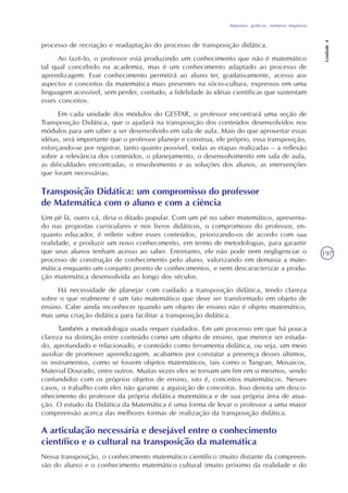 Impostos, gráficos, números negativos
Unidade4
197
processo de recriação e readaptação do processo de transposição didática.
Ao fazê-lo, o professor está produzindo um conhecimento que não é matemático
tal qual concebido na academia, mas é um conhecimento adaptado ao processo de
aprendizagem. Esse conhecimento permitirá ao aluno ter, gradativamente, acesso aos
aspectos e conceitos da matemática mais presentes na sócio-cultura, expressos em uma
linguagem acessível, sem perder, contudo, a fidelidade às idéias científicas que sustentam
esses conceitos.
Em cada unidade dos módulos do GESTAR, o professor encontrará uma seção de
Transposição Didática, que o ajudará na transposição dos conteúdos desenvolvidos nos
módulos para um saber a ser desenvolvido em sala de aula. Mais do que aproveitar essas
idéias, será importante que o professor planeje e construa, ele próprio, essa transposição,
esforçando-se por registrar, tanto quanto possível, todas as etapas realizadas – a reflexão
sobre a relevância dos conteúdos, o planejamento, o desenvolvimento em sala de aula,
as dificuldades encontradas, o envolvimento e as soluções dos alunos, as intervenções
que foram necessárias.
Transposição Didática: um compromisso do professor
de Matemática com o aluno e com a ciência
Um pé lá, outro cá, diria o ditado popular. Com um pé no saber matemático, apresenta-
do nas propostas curriculares e nos livros didáticos, o compromisso do professor, en-
quanto educador, é refletir sobre esses conteúdos, priorizando-os de acordo com sua
realidade, e produzir um novo conhecimento, em termo de metodologias, para garantir
que seus alunos tenham acesso ao saber. Entretanto, ele não pode nem negligenciar o
processo de construção de conhecimento pelo aluno, valorizando em demasia a mate-
mática enquanto um conjunto pronto de conhecimentos, e nem descaracterizar a produ-
ção matemática desenvolvida ao longo dos séculos.
Há necessidade de planejar com cuidado a transposição didática, tendo clareza
sobre o que realmente é um fato matemático que deve ser transformado em objeto de
ensino. Cabe ainda reconhecer quando um objeto de ensino não é objeto matemático,
mas uma criação didática para facilitar a transposição didática.
Também a metodologia usada requer cuidados. Em um processo em que há pouca
clareza na distinção entre conteúdo como um objeto de ensino, que merece ser estuda-
do, aprofundado e relacionado, e conteúdo como ferramenta didática, ou seja, um meio
auxiliar de promover aprendizagem, acabamos por constatar a presença desses últimos,
os instrumentos, como se fossem objetos matemáticos, tais como o Tangran, Mosaicos,
Material Dourado, entre outros. Muitas vezes eles se tornam um fim em si mesmos, sendo
confundidos com os próprios objetos de ensino, isto é, conceitos matemáticos. Nesses
casos, o trabalho com eles não garante a aquisição de conceitos. Isso denota um desco-
nhecimento do professor da própria didática matemática e de sua própria área de atua-
ção. O estudo da Didática da Matemática é uma forma de levar o professor a uma maior
compreensão acerca das melhores formas de realização da transposição didática.
A articulação necessária e desejável entre o conhecimento
científico e o cultural na transposição da matemática
Nessa transposição, o conhecimento matemático científico (muito distante da compreen-
são do aluno) e o conhecimento matemático cultural (muito próximo da realidade e do
 