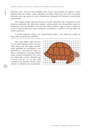 TP1 - Matemática na Alimentação e nos Impostos - Parte I
Integrando a matemática ao mundo real: estudando proporcionalidade na alimentação dos animais
Seção1
18
Para uma melhor idéia de esca-
la, caso tenha dúvidas sobre o seu con-
ceito, meça com uma régua centime-
trada (graduada em centímetros e em
milímetros) o desenho da figura ao
lado, e reproduza a tartaruga aumen-
tando proporcionalmente três vezes
suas dimensões. Assim, diríamos que
a escala seria de 1:3, ou seja, cada
centímetro do desenho abaixo repre-
sentará 3 centímetros do seu desenho.
distâncias reais. Um uso mais complexo das escalas está presente nos gráficos, muito
presente hoje nas mídias, sendo importante ao leitor crítico levar em conta as escalas
utilizadas para que possa ter uma compreensão adequada do fenômeno representado
graficamente.
Nos mapas antigos observa-se que as escalas utilizadas não respeitam as reais
proporcionalidades das diferentes regiões, apresentando um desequilíbrio entre as
dimensões. Esse desequilíbrio tem um forte cunho político, uma vez que a represen-
tação é influenciada mais pelas condições econômicas e políticas do que pelas de
cunho geofísico.
A escala enquanto razão e sua representação gráfica será objeto de estudo ao
longo deste programa do GESTAR.
 