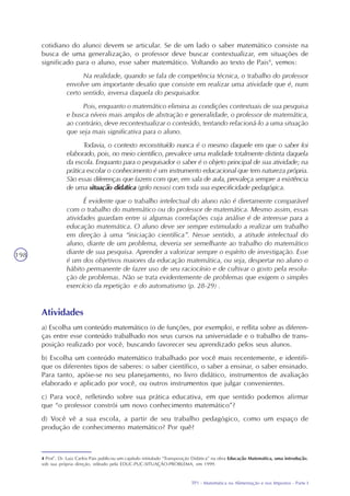 TP1 - Matemática na Alimentação e nos Impostos - Parte I
198
cotidiano do aluno) devem se articular. Se de um lado o saber matemático consiste na
busca de uma generalização, o professor deve buscar contextualizar, em situações de
significado para o aluno, esse saber matemático. Voltando ao texto de Pais4
, vemos:
Na realidade, quando se fala de competência técnica, o trabalho do professor
envolve um importante desafio que consiste em realizar uma atividade que é, num
certo sentido, inversa daquela do pesquisador.
Pois, enquanto o matemático elimina as condições contextuais de sua pesquisa
e busca níveis mais amplos de abstração e generalidade, o professor de matemática,
ao contrário, deve recontextualizar o conteúdo, tentando relacioná-lo a uma situação
que seja mais significativa para o aluno.
Todavia, o contexto reconstituído nunca é o mesmo daquele em que o saber foi
elaborado, pois, no meio científico, prevalece uma realidade totalmente distinta daquela
da escola. Enquanto para o pesquisador o saber é o objeto principal de sua atividade; na
prática escolar o conhecimento é um instrumento educacional que tem natureza própria.
São essas diferenças que fazem com que, em sala de aula, prevaleça sempre a existência
de uma situação didática (grifo nosso) com toda sua especificidade pedagógica.
É evidente que o trabalho intelectual do aluno não é diretamente comparável
com o trabalho do matemático ou do professor de matemática. Mesmo assim, essas
atividades guardam entre si algumas correlações cuja análise é de interesse para a
educação matemática. O aluno deve ser sempre estimulado a realizar um trabalho
em direção à uma “iniciação científica”. Nesse sentido, a atitude intelectual do
aluno, diante de um problema, deveria ser semelhante ao trabalho do matemático
diante de sua pesquisa. Aprender a valorizar sempre o espírito de investigação. Esse
é um dos objetivos maiores da educação matemática, ou seja, despertar no aluno o
hábito permanente de fazer uso de seu raciocínio e de cultivar o gosto pela resolu-
ção de problemas. Não se trata evidentemente de problemas que exigem o simples
exercício da repetição e do automatismo (p. 28-29) .
Atividades
a) Escolha um conteúdo matemático (o de funções, por exemplo), e reflita sobre as diferen-
ças entre esse conteúdo trabalhado nos seus cursos na universidade e o trabalho de trans-
posição realizado por você, buscando favorecer seu aprendizado pelos seus alunos.
b) Escolha um conteúdo matemático trabalhado por você mais recentemente, e identifi-
que os diferentes tipos de saberes: o saber científico, o saber a ensinar, o saber ensinado.
Para tanto, apóie-se no seu planejamento, no livro didático, instrumentos de avaliação
elaborado e aplicado por você, ou outros instrumentos que julgar convenientes.
c) Para você, refletindo sobre sua prática educativa, em que sentido podemos afirmar
que “o professor constrói um novo conhecimento matemático”?
d) Você vê a sua escola, a partir de seu trabalho pedagógico, como um espaço de
produção de conhecimento matemático? Por quê?
4 Prof°. Dr. Luiz Carlos Pais publicou um capítulo intitulado “Transposição Didática” na obra Educação Matemática, uma introdução,
sob sua própria direção, editado pela EDUC-PUC-SITUAÇÃO-PROBLEMA, em 1999.
 