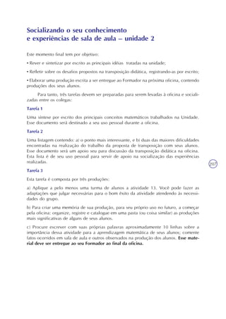 207
Este momento final tem por objetivo:
• Rever e sintetizar por escrito as principais idéias tratadas na unidade;
• Refletir sobre os desafios propostos na transposição didática, registrando-as por escrito;
• Elaborar uma produção escrita a ser entregue ao Formador na próxima oficina, contendo
produções dos seus alunos.
Para tanto, três tarefas devem ser preparadas para serem levadas à oficina e sociali-
zadas entre os colegas:
Tarefa 1
Uma síntese por escrito dos principais conceitos matemáticos trabalhados na Unidade.
Esse documento será destinado a seu uso pessoal durante a oficina.
Tarefa 2
Uma listagem contendo: a) o ponto mais interessante, e b) duas das maiores dificuldades
encontradas na realização do trabalho da proposta de transposição com seus alunos.
Esse documento será um apoio seu para discussão da transposição didática na oficina.
Esta lista é de seu uso pessoal para servir de apoio na socialização das experiências
realizadas.
Tarefa 3
Esta tarefa é composta por três produções:
a) Aplique a pelo menos uma turma de alunos a atividade 13. Você pode fazer as
adaptações que julgar necessárias para o bom êxito da atividade atendendo às necessi-
dades do grupo.
b) Para criar uma memória de sua produção, para seu próprio uso no futuro, a começar
pela oficina: organize, registre e catalogue em uma pasta (ou coisa similar) as produções
mais significativas de alguns de seus alunos.
c) Procure escrever com suas próprias palavras aproximadamente 10 linhas sobre a
importância dessa atividade para a aprendizagem matemática de seus alunos; comente
fatos ocorridos em sala de aula e outros observados na produção dos alunos. Esse mate-
rial deve ser entregue ao seu Formador ao final da oficina.
Socializando o seu conhecimento
e experiências de sala de aula – unidade 2
 