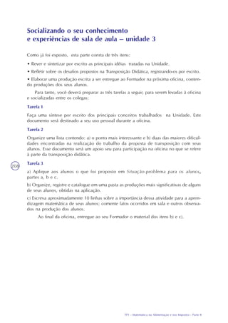 TP1 - Matemática na Alimentação e nos Impostos - Parte I
208
Como já foi exposto, esta parte consta de três itens:
• Rever e sintetizar por escrito as principais idéias tratadas na Unidade.
• Refletir sobre os desafios propostos na Transposição Didática, registrando-os por escrito.
• Elaborar uma produção escrita a ser entregue ao Formador na próxima oficina, conten-
do produções dos seus alunos.
Para tanto, você deverá preparar as três tarefas a seguir, para serem levadas à oficina
e socializadas entre os colegas:
Tarefa 1
Faça uma síntese por escrito dos principais conceitos trabalhados na Unidade. Este
documento será destinado a seu uso pessoal durante a oficina.
Tarefa 2
Organize uma lista contendo: a) o ponto mais interessante e b) duas das maiores dificul-
dades encontradas na realização do trabalho da proposta de transposição com seus
alunos. Esse documento será um apoio seu para participação na oficina no que se refere
à parte da transposição didática.
Tarefa 3
a) Aplique aos alunos o que foi proposto em Situação-problema para os alunos,
partes a, b e c.
b) Organize, registre e catalogue em uma pasta as produções mais significativas de alguns
de seus alunos, obtidas na aplicação.
c) Escreva aproximadamente 10 linhas sobre a importância dessa atividade para a apren-
dizagem matemática de seus alunos; comente fatos ocorridos em sala e outros observa-
dos na produção dos alunos.
Ao final da oficina, entregue ao seu Formador o material dos itens b) e c).
Socializando o seu conhecimento
e experiências de sala de aula – unidade 3
TP1 - Matemática na Alimentação e nos Impostos - Parte II
 