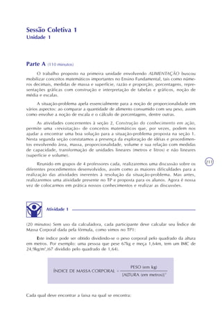 211
Sessão Coletiva 1
Unidade 1
Parte A (110 minutos)
O trabalho proposto na primeira unidade envolvendo ALIMENTAÇÃO buscou
mobilizar conceitos matemáticos importantes no Ensino Fundamental, tais como núme-
ros decimais, medidas de massa e superfície, razão e proporção, porcentagens, repre-
sentações gráficas com construção e interpretação de tabelas e gráficos, noção de
média e escalas.
A situação-problema apela essencialmente para a noção de proporcionalidade em
vários aspectos: ao comparar a quantidade de alimento consumido com seu peso, assim
como envolve a noção de escala e o cálculo de porcentagens, dentre outras.
As atividades concernentes à seção 2, Construção do conhecimento em ação,
permite uma «revisitação» de conceitos matemáticos que, por vezes, podem nos
ajudar a encontrar uma boa solução para a situação-problema proposta na seção 1.
Nesta segunda seção constatamos a presença da exploração de idéias e procedimen-
tos envolvendo área, massa, proporcionalidade, volume e sua relação com medidas
de capacidade, transformação de unidades lineares (metros e litros) e não lineares
(superfície e volume).
Reunido em grupos de 4 professores cada, realizaremos uma discussão sobre os
diferentes procedimentos desenvolvidos, assim como as maiores dificuldades para a
realização das atividades inerentes à resolução da situação-problema. Mas antes,
realizaremos uma atividade presente no TP e proposta para os alunos. Agora é nossa
vez de colocarmos em prática nossos conhecimentos e realizar as discussões.
(20 minutos) Sem uso da calculadora, cada participante deve calcular seu Índice de
Massa Corporal dada pela fórmula, como vimos no TP1:
Este índice pode ser obtido dividindo-se o peso corporal pelo quadrado da altura
em metros. Por exemplo: uma pessoa que pese 67kg e meça 1,64m, tem um IMC de
24,9kg/m2
,(67 dividido pelo quadrado de 1,64).
Atividade 1
Cada qual deve encontrar a faixa na qual se encontra:
[ALTURA (em metros)]²
 