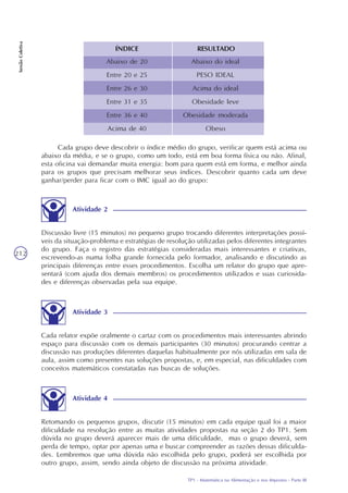 TP1 - Matemática na Alimentação e nos Impostos - Parte III
SessãoColetiva
212
ÍNDICE RESULTADO
Abaixo de 20
Entre 20 e 25
Entre 26 e 30
Entre 31 e 35
Entre 36 e 40
Acima de 40
Abaixo do ideal
PESO IDEAL
Acima do ideal
Obesidade leve
Obesidade moderada
Obeso
Cada grupo deve descobrir o índice médio do grupo, verificar quem está acima ou
abaixo da média, e se o grupo, como um todo, está em boa forma física ou não. Afinal,
esta oficina vai demandar muita energia: bom para quem está em forma, e melhor ainda
para os grupos que precisam melhorar seus índices. Descobrir quanto cada um deve
ganhar/perder para ficar com o IMC igual ao do grupo:
Discussão livre (15 minutos) no pequeno grupo trocando diferentes interpretações possí-
veis da situação-problema e estratégias de resolução utilizadas pelos diferentes integrantes
do grupo. Faça o registro das estratégias consideradas mais interessantes e criativas,
escrevendo-as numa folha grande fornecida pelo formador, analisando e discutindo as
principais diferenças entre esses procedimentos. Escolha um relator do grupo que apre-
sentará (com ajuda dos demais membros) os procedimentos utilizados e suas curiosida-
des e diferenças observadas pela sua equipe.
Atividade 2
Cada relator expõe oralmente o cartaz com os procedimentos mais interessantes abrindo
espaço para discussão com os demais participantes (30 minutos) procurando centrar a
discussão nas produções diferentes daquelas habitualmente por nós utilizadas em sala de
aula, assim como presentes nas soluções propostas, e, em especial, nas dificuldades com
conceitos matemáticos constatadas nas buscas de soluções.
Atividade 3
Retomando os pequenos grupos, discutir (15 minutos) em cada equipe qual foi a maior
dificuldade na resolução entre as muitas atividades propostas na seção 2 do TP1. Sem
dúvida no grupo deverá aparecer mais de uma dificuldade, mas o grupo deverá, sem
perda de tempo, optar por apenas uma e buscar compreender as razões dessas dificulda-
des. Lembremos que uma dúvida não escolhida pelo grupo, poderá ser escolhida por
outro grupo, assim, sendo ainda objeto de discussão na próxima atividade.
Atividade 4
 