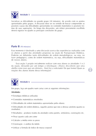 213
Socializar as dificuldades no grande grupo (30 minutos), de acordo com os pontos
apresentados pelos grupos. A discussão deve ser no sentido de buscar compreender as
possíveis causas das dificuldades apresentadas no conteúdo matemático e possíveis for-
mas de suas superações. Ao longo das discussões, um relator previamente escolhido
deverá registrar no quadro as principais conclusões do grupo.
Atividade 5
Parte B (90 minutos)
Esse momento é destinado a uma discussão acerca das experiências realizadas com
os alunos a partir das atividades propostas na seção de Transposição Didática.
Poderão ser debatidas tanto dificuldades de ordem metodológicas, ou seja, no
fazer pedagógico, como de ordem matemática, ou seja, dificuldades matemáticas
de nossos alunos.
Essa seção 3 propõe inicialmente realizar com seus alunos as atividades 1 e 2
da seção, deixando por um tempo a informação «Alunos descobrem que uma
abelha come mais que um elefante». Você fez o solicitado? De que forma? Quais as
reações dos alunos diante dessa informação?
Em grupo, faça um quadro num cartaz com as seguintes informações:
Atividades
• Estratégias didáticas utilizadas
• Conteúdos matemáticos envolvidos
• Dificuldades de ordem matemática apresentadas pelos alunos
• Dificuldades de ordem didática, (aqueles pontos que não o deixou satisfeito quanto os
resultados)
• Resultados: produtos tirados da atividade como painéis, seminários, construções etc.
• Pesar quanto cada um come
• Calcular a média entre os pesos
• Construção e análise da tabela
• Utilizar a fórmula de índice de massa corporal
Atividade 6
 