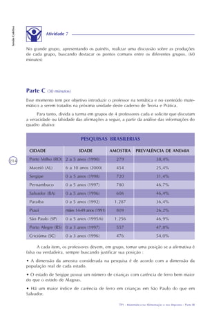 TP1 - Matemática na Alimentação e nos Impostos - Parte III
SessãoColetiva
214
No grande grupo, apresentando os painéis, realizar uma discussão sobre as produções
de cada grupo, buscando destacar os pontos comuns entre os diferentes grupos. (60
minutos)
Atividade 7
Parte C (30 minutos)
Esse momento tem por objetivo introduzir o professor na temática e no conteúdo mate-
mático a serem tratados na próxima unidade deste caderno de Teoria e Prática.
Para tanto, divida a turma em grupos de 4 professores cada e solicite que discutam
a veracidade ou falsidade das afirmações a seguir, a partir da análise das informações do
quadro abaixo:
CIDADE
Porto Velho (RO)
Maceió (AL)
Sergipe
Pernambuco
Salvador (BA)
Paraíba
Piauí
São Paulo (SP)
Porto Alegre (RS)
Criciúma (SC)
IDADE
2 a 5 anos (1990)
6 a 10 anos (2000)
0 a 5 anos (1998)
0 a 5 anos (1997)
0 a 5 anos (1996)
0 a 5 anos (1992)
mães 14-49 anos (1991)
0 a 5 anos (1995/6)
0 a 3 anos (1997)
0 a 3 anos (1996)
AMOSTRA
279
454
720
780
606
1.287
809
1.256
557
476
PREVALÊNCIA DE ANEMIA
38,4%
25,4%
31,4%
46,7%
46,4%
36,4%
26,2%
46,9%
47,8%
54,0%
PESQUISAS BRASILERIAS
A cada item, os professores devem, em grupo, tomar uma posição se a afirmativa é
falsa ou verdadeira, sempre buscando justificar sua posição :
• A dimensão da amostra considerada na pesquisa é de acordo com a dimensão da
população real de cada estado.
• O estado de Sergipe possui um número de crianças com carência de ferro bem maior
do que o estado de Alagoas.
• Há um maior índice de carência de ferro em crianças em São Paulo do que em
Salvador.
 