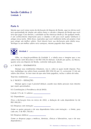 TP1 - Matemática na Alimentação e nos Impostos - Parte I
216
Sessão Coletiva 2
Unidade 3
Parte A
Mesmo que você esteja isento da declaração do Imposto de Renda, aqui na oficina você
terá oportunidade de simular um salário maior e calcular o Imposto de Renda que você
teria que pagar. Caso declare, a atividade vai lhe interessar desde já. De qualquer modo,
é um conhecimento importante para o cidadão e útil para você ajudar familiares e
amigos nessa tarefa. Além disso, esperamos que você realmente tenha um projeto e lute
para atingir um melhor salário. Você deverá fazer sua declaração pela tabela nova.
Verifique se um melhor salário seria vantajoso, mesmo pagando mais imposto.
Olhe, na situação-problema da Unidade 3, a tabela nova e imagine que o seu
salário bruto (sem descontos) é de R$1.058,50 mensais. Calcule por partes, ou blocos,
quanto seria seu Imposto de Renda, conforme indicações abaixo.
a) 1o
BLOCO – RENDIMENTOS
Marque seus rendimentos tributáveis, isso é, sobre os quais incide imposto. Para
isso, multiplique seu salário bruto assumido (R$1.058,50) por 13, acrescente 1/3 de um
salário (das férias). Se tiver mais do que uma fonte pagadora, inclua o salário de todas.
Total dos rendimentos:
b) 2o
BLOCO – DEDUÇÕES
Marque agora o que é possível deduzir, usando seus dados pessoais reais (mesmo
que sejam aproximados).
b1) Contribuições à Previdência oficial (INSS)
Calcule 11% de 13 salários:
b2) Dependentes:
(Para a declaração feita no início de 2002, a dedução de cada dependente foi de
R$1.080,00.)
b3) Despesas com instrução:
(Some os gastos pessoais e de seus dependentes feitos com instrução – o limite, para
cada um, é de R$1.700,00.)
b4) Despesas médicas:
(Some as despesas pagas a médicos, dentistas, clínicas e laboratórios, suas e de seus
dependentes.)
Atividade 1
 