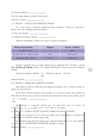 217
b5) Pensão judicial:
(Se você paga alguma, inclua o total anual.)
Total do 2o
bloco:
c) 3o
BLOCO – CÁLCULO DO IMPOSTO DEVIDO
A 1a
coisa a fazer é calcular a diferença entre o total do 1o
bloco e o total do 2o
bloco, que será chamada Base de Cálculo:
c1) Base de Cálculo:
c2) Cálculo do imposto devido:
Observe novamente a tabela nova para o cálculo do imposto:
Renda mensal (bruta) Alíquota Parcela a deduzir
Até R$1.057,50
De R$1.057,51 a R$2.115,00
Acima de R$2.115,00
–
15%
27,5%
Isento
R$158,625
R$423,00
Estamos supondo que sua renda mensal cai na segunda faixa. Portanto, calcule
15% da Base de Cálculo. Desses 15%, deduza R$158,625. Pronto, esse será o Imposto
devido.
Cálculo do Imposto devido: 15 x (Base de cálculo) – 158,625
100
Imposto devido:
d) 4o
BLOCO – VERIFICAR O IMPOSTO JÁ PAGO
Aqui deve-se marcar o total dos seus impostos já pagos, isto é, retidos na fonte ou
pagos de outra maneira.
Você deve calcular quanto seria retido, no caso de receber um salário de
R$1.058,00. Nesse caso, você teria um desconto mensal de 15% do seu salário, isto é
15 x 1.058,00 =
100
Multiplique o resultado obtido por 13 (desconto nos 13 meses de
salário): (esse seria o seu imposto já pago).
e) 5o
BLOCO – FAZER O AJUSTE (QUANTO SOBRA OU QUANTO FALTA)
Agora está na hora de ver se você teria pago mais do que devia e portanto teria
restituição ou se ainda lhe faltaria pagar algo.
Se o imposto pago (item d) é maior que o imposto devido (item c2), faça a diferen-
ça. Esse seria o seu IMPOSTO A RESTITUIR. Marque-o a seguir:
Imposto a restituir:
 