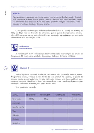 TP1 - Matemática na Alimentação e nos Impostos - Parte I
Integrando a matemática ao mundo real: estudando proporcionalidade na alimentação dos animais
Seção1
20
Claro que essa comparação poderia ser feita em relação a 1.000kg (ou 1.000g) ou
10kg (ou 10g). Isso vai depender do referencial que se queira. Compararemos em rela-
ção a 100, uma vez que na matemática já temos o conceito porcentagem que representa
uma comparação em relação a 100.
Atividade 3
Vamos organizar os dados acima em uma tabela para podermos analisar melhor.
Na primeira coluna, coloque o peso médio de cada animal; na segunda, o quanto de
comida precisa aproximadamente por dia; na terceira coluna, tente fazer o cálculo men-
talmente e registre. Na última coluna, use uma calculadora e calcule qual porcentagem
representa um dia de alimentação a partir do seu peso.
Veja o primeiro exemplo:
Atenção!
Caro professor, esperamos que tenha notado que os dados da alimentação dos ani-
mais referem-se a doses diárias; porém, no caso do tigre, isso não é verdade, o que
vai influenciar nas respostas. Caso não tenha prestado atenção a esse fato, volte à
situação e verifique os dados de cada animal.
ANIMAL PESO MÉDIO COMIDA/DIA % ESTIMADO PORCENTUAL
Urso polar 680kg 11kg 1,5%
Morcego
Abelha rainha
Tigre
Hâmster
Elefante
Beija-flor
A porcentagem é um conceito que mostra uma razão e será objeto de estudo ao
longo deste TP e em outras unidades dos demais Cadernos de Teoria e Prática.
Articulando
conhecimentos
 