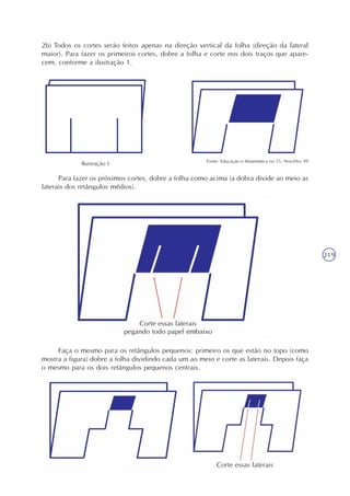 219
Para fazer os próximos cortes, dobre a folha como acima (a dobra divide ao meio as
laterais dos retângulos médios).
Fonte: Educação e Matemática no 55, Nov/Dez 99
2b) Todos os cortes serão feitos apenas na direção vertical da folha (direção da lateral
maior). Para fazer os primeiros cortes, dobre a folha e corte nos dois traços que apare-
cem, conforme a ilustração 1.
Faça o mesmo para os retângulos pequenos: primeiro os que estão no topo (como
mostra a figura) dobre a folha dividindo cada um ao meio e corte as laterais. Depois faça
o mesmo para os dois retângulos pequenos centrais.
Corte essas laterais
Ilustração 1
 