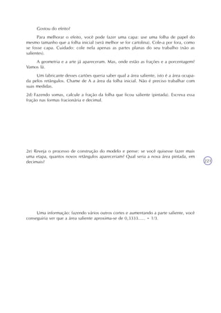 221
Gostou do efeito?
Para melhorar o efeito, você pode fazer uma capa: use uma folha de papel do
mesmo tamanho que a folha inicial (será melhor se for cartolina). Cole-a por fora, como
se fosse capa. Cuidado: cole nela apenas as partes planas do seu trabalho (não as
salientes).
A geometria e a arte já apareceram. Mas, onde estão as frações e a porcentagem?
Vamos lá.
Um fabricante desses cartões queria saber qual a área saliente, isto é a área ocupa-
da pelos retângulos. Chame de A a área da folha inicial. Não é preciso trabalhar com
suas medidas.
2d) Fazendo somas, calcule a fração da folha que ficou saliente (pintada). Escreva essa
fração nas formas fracionária e decimal.
2e) Reveja o processo de construção do modelo e pense: se você quisesse fazer mais
uma etapa, quantos novos retângulos apareceriam? Qual seria a nova área pintada, em
decimais?
Uma informação: fazendo vários outros cortes e aumentando a parte saliente, você
conseguiria ver que a área saliente aproxima-se de 0,3333..... = 1/3.
 