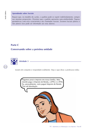 TP1 - Matemática na Alimentação e nos Impostos - Parte III
SessãoColetiva
222
Aprendendo sobre fractais
Repare que, no modelo do cartão, o padrão pode se repetir indefinidamente, sempre
nas mesmas proporções. Dizemos que o padrão apresenta auto-similaridade. Figuras
geométricas com essa característica são chamadas fractais. Existem fractais planos e
não planos (isso pode ser informado aos seus alunos).
Parte C
Conversando sobre a próxima unidade
Leiam em conjunto e respondam oralmente. Veja o que disse a professora Lídia:
Atividade 3
 