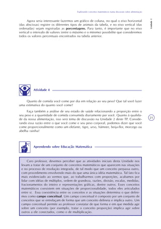 Explorando conceitos matemáticos numa discussão sobre alimentação
Unidade1
21
Agora seria interessante fazermos um gráfico de coluna, no qual o eixo horizontal
(das abscissas) registre os diferentes tipos de animais da tabela, e no eixo vertical (das
ordenadas) sejam registradas as porcentagens. Para tanto, é importante que no eixo
vertical o intervalo de valores (entre o máximo e o mínimo) possibilite que consideremos
todos os valores percentuais encontrados na tabela anterior.
Atividade 4
Quanto de comida você come por dia em relação ao seu peso? Que tal você fazer
uma estimativa do quanto você come?
Faça também a análise de seu estado de saúde relacionando a proporção entre o
seu peso e a quantidade de comida consumida diariamente por você. Quanto à qualida-
de da nossa alimentação, isso será tema de discussão na Unidade 2 deste TP. Conside-
rando essa razão entre o que você come e seu peso corporal, podemos dizer que você
come proporcionalmente como um elefante, tigre, urso, hâmster, beija-flor, morcego ou
abelha rainha?
Caro professor, devemos perceber que as atividades iniciais desta Unidade nos
levam a tratar de um conjunto de conceitos matemáticos que aparecem nas situações
e no processo de resolução integrada, de tal modo que um conceito perpassa outro,
com procedimento envolvendo mais do que uma única idéia matemática. Tal fato fica
mais evidenciado ao vermos que, ao trabalharmos com proporções, acabamos por
lidar com idéias de múltiplos, ordem de grandeza, razões, divisão, escalas, medidas,
fracionamentos do inteiro e representações gráficas, dentre outros. Esses conceitos
matemáticos coexistem em situações de proporcionalidade, todos eles articulados
entre si. Essa coexistência entre os conceitos e as situações determina o que defini-
mos como campo conceitual. Um campo conceitual é composto por um conjunto de
conceitos que se entrelaçam de forma que um conceito delineia e implica outro. Um
campo conceitual permite ao professor constatar de que forma e em que medida agir
sobre um conceito (por exemplo, tratar o conceito proporção) implica agir sobre
outros a ele conectados, como o de multiplicação.
Aprendendo sobre Educação Matemática
 