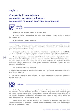 TP1 - Matemática na Alimentação e nos Impostos - Parte I
22
Seção 2
Construção do conhecimento
matemático em ação: explorações
matemáticas no campo conceitual da proporção
Esperamos que ao longo desta seção você possa:
• Revisitar seus conceitos de medidas, área, volume, média, gráficos, fórmu-
las e equações.
• Caracterizar campo conceitual.
Objetivo
da seção
A situação-problema proposta na seção anterior permitiu que você utilizasse vários
conceitos e temas matemáticos. Assim a matemática foi utilizada como uma ferramenta
para interpretar e resolver a situação.
A proposta deste curso é que os temas matemáticos sejam trabalhados em REDE.
Assim os conteúdos não seguirão, a priori, a ordem curricular a que estamos acostumados.
Nesta segunda seção estaremos estudando mais profundamente alguns temas mate-
máticos que você utilizou para resolver a situação-problema. Alguns temas você, inclusi-
ve, deve trabalhar com seus alunos em sala de aula. Portanto, é o momento de rever
conceitos, reforçar definições e, assim, poder até mesmo reformular algumas das suas
práticas. Bom trabalho!
Ao final desta seção você deverá:
• ter estudado unidades de medidas de superfície e capacidade, observando suas rela-
ções e aplicabilidade;
• caracterizar a utilização mais adequada de alguns gráficos estatísticos para apresenta-
ção de resultados.
Atividade 5
O Brasil possui uma grande criação de bovinos. Um dos motivos para isso é, além
de um clima e relevo altamente favoráveis, a existência de grandes áreas para formação
de pastos. Segundo informações conseguidas na internet, um boi deve pesar de 400kg a
480kg para ser abatido, e em época de seca ele deve comer de 20kg a 25kg diários de
uma mistura feita de cana-de-açúcar e uréia.
Analisando o peso máximo de 480kg e a alimentação diária de 25kg, quais dos
animais analisados na atividade 1 comem proporcionalmente o que o boi consome por
dia em relação ao seu peso?
 