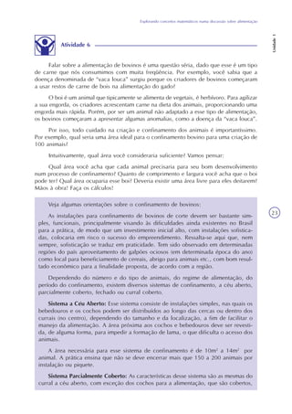 Explorando conceitos matemáticos numa discussão sobre alimentação
Unidade1
23
Atividade 6
Falar sobre a alimentação de bovinos é uma questão séria, dado que esse é um tipo
de carne que nós consumimos com muita freqüência. Por exemplo, você sabia que a
doença denominada de “vaca louca” surgiu porque os criadores de bovinos começaram
a usar restos de carne de bois na alimentação do gado?
O boi é um animal que tipicamente se alimenta de vegetais, é herbívoro. Para agilizar
a sua engorda, os criadores acrescentam carne na dieta dos animais, proporcionando uma
engorda mais rápida. Porém, por ser um animal não adaptado a esse tipo de alimentação,
os bovinos começaram a apresentar algumas anomalias, como a doença da “vaca louca”.
Por isso, todo cuidado na criação e confinamento dos animais é importantíssimo.
Por exemplo, qual seria uma área ideal para o confinamento bovino para uma criação de
100 animais?
Intuitivamente, qual área você consideraria suficiente? Vamos pensar:
Qual área você acha que cada animal precisaria para seu bom desenvolvimento
num processo de confinamento? Quanto de comprimento e largura você acha que o boi
pode ter? Qual área ocuparia esse boi? Deveria existir uma área livre para eles deitarem?
Mãos à obra! Faça os cálculos!
Veja algumas orientações sobre o confinamento de bovinos:
As instalações para confinamento de bovinos de corte devem ser bastante sim-
ples, funcionais, principalmente visando às dificuldades ainda existentes no Brasil
para a prática, de modo que um investimento inicial alto, com instalações sofistica-
das, colocaria em risco o sucesso do empreendimento. Ressalta-se aqui que, nem
sempre, sofisticação se traduz em praticidade. Tem sido observado em determinadas
regiões do país aproveitamento de galpões ociosos (em determinada época do ano)
como local para beneficiamento de cereais, abrigo para animais etc., com bom resul-
tado econômico para a finalidade proposta, de acordo com a região.
Dependendo do número e do tipo de animais, do regime de alimentação, do
período do confinamento, existem diversos sistemas de confinamento, a céu aberto,
parcialmente coberto, fechado ou curral coberto.
Sistema a Céu Aberto: Esse sistema consiste de instalações simples, nas quais os
bebedouros e os cochos podem ser distribuídos ao longo das cercas ou dentro dos
currais (no centro), dependendo do tamanho e da localização, a fim de facilitar o
manejo da alimentação. A área próxima aos cochos e bebedouros deve ser revesti-
da, de alguma forma, para impedir a formação de lama, o que dificulta o acesso dos
animais.
A área necessária para esse sistema de confinamento é de 10m2
a 14m2
por
animal. A prática ensina que não se deve encerrar mais que 150 a 200 animais por
instalação ou piquete.
Sistema Parcialmente Coberto: As características desse sistema são as mesmas do
curral a céu aberto, com exceção dos cochos para a alimentação, que são cobertos,
 