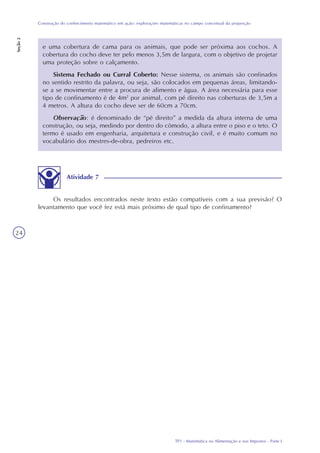 TP1 - Matemática na Alimentação e nos Impostos - Parte I
Construção do conhecimento matemático em ação: explorações matemáticas no campo conceitual da proporção
Seção2
24
e uma cobertura de cama para os animais, que pode ser próxima aos cochos. A
cobertura do cocho deve ter pelo menos 3,5m de largura, com o objetivo de projetar
uma proteção sobre o calçamento.
Sistema Fechado ou Curral Coberto: Nesse sistema, os animais são confinados
no sentido restrito da palavra, ou seja, são colocados em pequenas áreas, limitando-
se a se movimentar entre a procura de alimento e água. A área necessária para esse
tipo de confinamento é de 4m2
por animal, com pé direito nas coberturas de 3,5m a
4 metros. A altura do cocho deve ser de 60cm a 70cm.
Observação: é denominado de “pé direito” a medida da altura interna de uma
construção, ou seja, medindo por dentro do cômodo, a altura entre o piso e o teto. O
termo é usado em engenharia, arquitetura e construção civil, e é muito comum no
vocabulário dos mestres-de-obra, pedreiros etc.
Atividade 7
Os resultados encontrados neste texto estão compatíveis com a sua previsão? O
levantamento que você fez está mais próximo de qual tipo de confinamento?
 