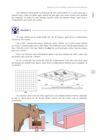 Explorando conceitos matemáticos numa discussão sobre alimentação
Unidade1
25
Um elemento interessante na formação de um confinamento é o cocho para que o
animal possa comer ou beber água (apesar de que água seja muito restrita para animais
em engorda). Se todos os cem animais fossem comer ao mesmo tempo, qual seria o
comprimento necessário do cocho?
Atividade 8
Se cada animal em pé pode medir até 1m de largura, qual seria o comprimento
necessário do cocho?
1m x 100 – seriam necessários 100m de cocho. Porém, se o cocho estiver interno
ao curral, o animal pode usar os dois lados. Isto reduziria nosso cálculo pela metade, ou
seja, 50m de cocho. Será que dentro da área de curral pensada acima, haveria espaço
para esse cocho?
Para criar 100 bois em confinamento aberto com área mínima de 10m2
, então será
necessário um curral de 1.000m2
.
Se for construído um cocho de 50m de comprimento com uma área livre para
locomoção do animal (veja figura), qual seria o comprimento mínimo para completar os
10.000m2
?
Ao construir esse cocho de 50m, qual será o seu volume total do interior, sabendo-
se que a altura deva ser de 40cm? Vamos pensar em um cocho com as seguintes
proporções:
 