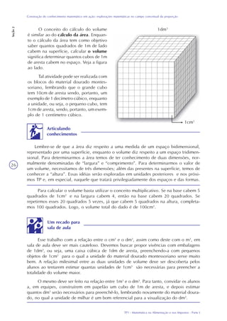 TP1 - Matemática na Alimentação e nos Impostos - Parte I
Construção do conhecimento matemático em ação: explorações matemáticas no campo conceitual da proporção
Seção2
26
O conceito do cálculo do volume
é similar ao do cálculo da área. Enquan-
to o cálculo da área tem como objetivo
saber quantos quadrados de 1m de lado
cabem na superfície, calcular o volume
significa determinar quantos cubos de 1m
de aresta cabem no espaço. Veja a figura
ao lado.
Tal atividade pode ser realizada com
os blocos do material dourado montes-
soriano, lembrando que o grande cubo
tem 10cm de aresta sendo, portanto, um
exemplo de 1 decímetro cúbico, enquanto
a unidade, ou seja, o pequeno cubo, tem
1cm de aresta, sendo, portanto, um exem-
plo de 1 centímetro cúbico.
Para calcular o volume basta utilizar o conceito multiplicativo. Se na base cabem 5
quadrados de 1cm2
e na largura cabem 4, então na base cabem 20 quadrados. Se
repetirmos esses 20 quadrados 5 vezes, já que cabem 5 quadrados na altura, completa-
mos 100 quadrados. Logo, o volume total do dado é de 100cm3
.
Lembre-se de que a área diz respeito a uma medida de um espaço bidimensional,
representado por uma superfície, enquanto o volume diz respeito a um espaço tridimen-
sional. Para determinarmos a área temos de ter conhecimento de duas dimensões, nor-
malmente denominadas de “largura” e “comprimento”. Para determinarmos o valor de
um volume, necessitamos de três dimensões; além das presentes na superfície, temos de
conhecer a “altura”. Essas idéias serão exploradas em unidades posteriores e nos próxi-
mos TP e, em especial, naquele que tratará privilegiadamente dos espaços e das formas.
Articulando
conhecimentos
Um recado para
sala de aula
Esse trabalho com a relação entre o cm3
e o dm3
, assim como deste com o m3
, em
sala de aula deve ser mais cauteloso. Devemos buscar propor vivências com embalagens
de 1dm3
, ou seja, uma caixa cúbica de 1dm de aresta, preenchendo-a com pequenos
objetos de 1cm3
para o qual a unidade do material dourado montessoriano serve muito
bem. A relação milesimal entre as duas unidades de volume deve ser descoberta pelos
alunos ao tentarem estimar quantas unidades de 1cm3
são necessárias para preencher a
totalidade do volume maior.
O mesmo deve ser feito na relação entre 1m3
e o dm3
. Para tanto, convidar os alunos
a, em equipes, construírem em papelão um cubo de 1m de aresta, e depois estimar
quantos dm3
serão necessários para preenchê-lo, lembrando novamente do material doura-
do, no qual a unidade de milhar é um bom referencial para a visualização do dm3
.
1dm3
1cm3
 