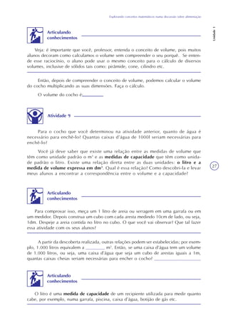 Explorando conceitos matemáticos numa discussão sobre alimentação
Unidade1
27
Então, depois de compreender o conceito de volume, podemos calcular o volume
do cocho multiplicando as suas dimensões. Faça o cálculo.
O volume do cocho é:
Atividade 9
Para o cocho que você determinou na atividade anterior, quanto de água é
necessário para enchê-lo? Quantas caixas d’água de 1000l seriam necessárias para
enchê-lo?
Você já deve saber que existe uma relação entre as medidas de volume que
têm como unidade padrão o m3
e as medidas de capacidade que têm como unida-
de padrão o litro. Existe uma relação direta entre as duas unidades: o litro e a
medida de volume expressa em dm3
. Qual é essa relação? Como descobri-la e levar
meus alunos a encontrar a correspondência entre o volume e a capacidade?
Para comprovar isso, meça um 1 litro de areia ou serragem em uma garrafa ou em
um medidor. Depois construa um cubo com cada aresta medindo 10cm de lado, ou seja,
1dm. Despeje a areia contida no litro no cubo. O que você vai observar? Que tal fazer
essa atividade com os seus alunos?
A partir da descoberta realizada, outras relações podem ser estabelecidas; por exem-
plo, 1.000 litros equivalem a _______ m3
. Então, se uma caixa d’água tem um volume
de 1.000 litros, ou seja, uma caixa d’água que seja um cubo de arestas iguais a 1m,
quantas caixas cheias seriam necessárias para encher o cocho? _________________
O litro é uma medida de capacidade de um recipiente utilizada para medir quanto
cabe, por exemplo, numa garrafa, piscina, caixa d’água, botijão de gás etc.
Veja: é importante que você, professor, entenda o conceito de volume, pois muitos
alunos decoram como calculamos o volume sem compreender o seu porquê. Se enten-
de esse raciocínio, o aluno pode usar o mesmo conceito para o cálculo de diversos
volumes, inclusive de sólidos tais como: pirâmide, cone, cilindro etc.
Articulando
conhecimentos
Articulando
conhecimentos
Articulando
conhecimentos
 