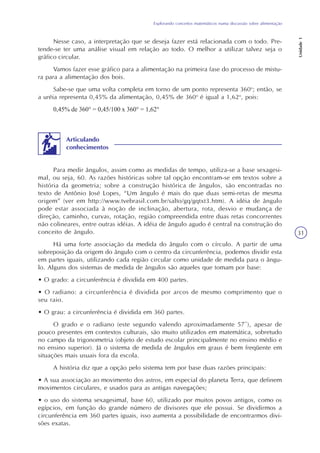 Explorando conceitos matemáticos numa discussão sobre alimentação
Unidade1
31
Nesse caso, a interpretação que se deseja fazer está relacionada com o todo. Pre-
tende-se ter uma análise visual em relação ao todo. O melhor a utilizar talvez seja o
gráfico circular.
Vamos fazer esse gráfico para a alimentação na primeira fase do processo de mistu-
ra para a alimentação dos bois.
Sabe-se que uma volta completa em torno de um ponto representa 360o
; então, se
a uréia representa 0,45% da alimentação, 0,45% de 360o
é igual a 1,62o
, pois:
0,45% de 360° = 0,45/100 x 360° = 1,62°
Para medir ângulos, assim como as medidas de tempo, utiliza-se a base sexagesi-
mal, ou seja, 60. As razões históricas sobre tal opção encontram-se em textos sobre a
história da geometria; sobre a construção histórica de ângulos, são encontradas no
texto de Antônio José Lopes, “Um ângulo é mais do que duas semi-retas de mesma
origem” (ver em http://www.tvebrasil.com.br/salto/gq/gqtxt3.htm). A idéia de ângulo
pode estar associada à noção de inclinação, abertura, rota, desvio e mudança de
direção, caminho, curvas, rotação, região compreendida entre duas retas concorrentes
não colineares, entre outras idéias. A idéia de ângulo agudo é central na construção do
conceito de ângulo.
Há uma forte associação da medida do ângulo com o círculo. A partir de uma
sobreposição da origem do ângulo com o centro da circunferência, podemos dividir esta
em partes iguais, utilizando cada região circular como unidade de medida para o ângu-
lo. Alguns dos sistemas de medida de ângulos são aqueles que tomam por base:
• O grado: a circunferência é dividida em 400 partes.
• O radiano: a circunferência é dividida por arcos de mesmo comprimento que o
seu raio.
• O grau: a circunferência é dividida em 360 partes.
O grado e o radiano (este segundo valendo aproximadamente 57º), apesar de
pouco presentes em contextos culturais, são muito utilizados em matemática, sobretudo
no campo da trigonometria (objeto de estudo escolar principalmente no ensino médio e
no ensino superior). Já o sistema de medida de ângulos em graus é bem freqüente em
situações mais usuais fora da escola.
A história diz que a opção pelo sistema tem por base duas razões principais:
• A sua associação ao movimento dos astros, em especial do planeta Terra, que definem
movimentos circulares, e usados para as antigas navegações;
• o uso do sistema sexagesimal, base 60, utilizado por muitos povos antigos, como os
egípcios, em função do grande número de divisores que ele possui. Se dividirmos a
circunferência em 360 partes iguais, isso aumenta a possibilidade de encontrarmos divi-
sões exatas.
Articulando
conhecimentos
 