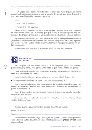 TP1 - Matemática na Alimentação e nos Impostos - Parte I
Construção do conhecimento matemático em ação: explorações matemáticas no campo conceitual da proporção
Seção2
32
Em função disso, mesmo havendo outros sistemas para medir ângulos, no ensino
fundamental praticamente assume-se que a unidade de medida padrão de ângulo é o
grau. Seus submúltiplos são: minutos e segundos.
Assim:
1 grau (1o
) = 60 minutos
1 minuto (1’) = 60 segundos
Dessa forma, a mudança de unidade do ângulo é diferente da decimal. Enquanto
na decimal você precisa de 10 unidades para passar para a unidade seguinte, nos sub-
múltiplos dos ângulos, precisamos de 60 unidades para alcançarmos a unidade posterior.
Quando representamos 1,62o
, veja que usamos depois da vírgula uma representa-
ção decimal. Se quiséssemos transformar para minutos e segundos, 1,62o
seria represen-
tado assim: 1o
37’12’’. Vamos estudar essas transformações mais profundamente em uni-
dades posteriores.
Para resolver esta atividade, a representação em decimal será suficiente.
Procure junto aos seus alunos dividir o círculo em partes iguais, por exemplo:
quatro partes, dez partes, doze partes, vintes partes e, por último, trinta e seis partes.
Você pode medir ângulos com essas partes, em especial explorando a utilização de
medidas e construções utilizando:
• circunferência dividida em 4 partes: cada uma é denominada de ângulo reto;
• circunferência dividida em 36 partes: cada uma corresponde a 10º.
Isso permite aos alunos ter uma visão mais real das unidades. Quando chega a 10º,
tendo-o em suas mãos, pode ter uma visão, antes mesmo de manipular o transferidor, do
quanto corresponde a 1º.
Essas divisões podem ser associadas às frações, e permitem um trabalho curricular-
mente mais bem integrado.
Para mais idéias consulte o livro paradidático Ângulos, dos autores Imenes, Jakubo
e Lellis, da Editora Atual.
Calcule quantos graus representam o sulfato de amônio e a cana.
Sulfato de amônia:
Cana:
Utilizando o transferidor, faça a marcação dos pontos. Como a parte que repre-
senta a mistura (sulfato de amônia e uréia) é muito pequena, no gráfico circular, junte
os dois valores:
Um recado para
sala de aula
 