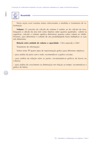 TP1 - Matemática na Alimentação e nos Impostos - Parte I
Construção do conhecimento matemático em ação: explorações matemáticas no campo conceitual da proporção
Seção2
36
Resumindo
Nesta seção você estudou temas relacionados a medidas e tratamento de in-
formação.
Volume: O conceito do cálculo do volume é similar ao do cálculo da área.
Enquanto o cálculo da área tem como objetivo saber quantos quadrados cabem na
superfície, calcular o volume significa determinar quantos cubos cabem no sólido.
Portanto, para determinar o volume de um paralelepípedo basta multiplicar as suas
três dimensões.
Relação entre unidade de volume e capacidade: 1 litro equivale a 1dm3
.
Tratamento de informação:
Vimos neste TP quatro tipos de representação gráfica para diferentes objetivos:
– para análise da parte com o todo: recomenda-se o gráfico circular;
– para análise da relação entre as partes: recomendam-se gráficos de barras ou
colunas;
– para análise do crescimento ou diminuição em relação ao tempo: recomenda-se o
gráfico de linhas.
 