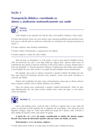 37
Seção 3
Transposição didática: convidando os
alunos a analisarem matematicamente sua saúde
Com relação à sua atuação em sala de aula, você poderá conhecer, nesta seção:
• Como desenvolver junto aos seus alunos uma situação-problema que permita trans-
ferir para a sala de aula as vivências realizadas na resolução da situação proposta na
seção 1.
• Como explorar uma fórmula matemática.
• Como coletar informações e organizá-las em tabelas.
• Como explorar a idéia de valor médio.
Objetivo
da seção
Que tal fazer as atividades 1 e 2 da seção 1 com os seus alunos? Amplie o texto,
cole no mural da sua sala e não diga nada por alguns dias. Apenas tente ouvir os
comentários dos alunos e procure incitá-los à discussão sobre o assunto. Depois leve o
texto da atividade 1 e discuta questões relativas à organização dos dados para análise,
à necessidade de usar uma escala e ao papel da porcentagem nessa interpretação.
Em seguida, peça para os alunos anotarem o quanto comem em média por dia.
Peça que façam tal anotação durante uma semana, assim você pode introduzir o
conceito de média.
Depois dos resultados em mão, faça a interpretação e peça que os alunos relacio-
nem o quanto comem com os dados relativos aos animais.
Peça aos alunos para analisarem o quanto comem diariamente. Pode ser que,
num determinado dia, um aluno tenha comido mais como um tigre, e, em outros,
como um hâmster.
Atividade 13
Levar uma balança para a sala de aula e verificar o quanto pesa o que cada um
come na merenda escolar quando ela é composta de arroz/feijão, e/ou macarrão e/ou
legumes, mingau, angu etc. Fazer uma tabela por grupo de 6 alunos cada. Calcular o
peso médio de quanto come cada aluno no grupo.
A partir do valor médio do grupo, considerando as médias dos demais grupos,
discutir uma forma de determinar quanto cada um come, em média, na turma.
Determinada a média da turma, explorar:
• Cada aluno deve verificar se come mais ou menos que a média da turma.
 