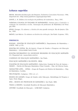 Explorando conceitos matemáticos numa discussão sobre alimentação
Unidade1
43
Leituras sugeridas
BRASIL. Ministério da Educação e do Desporto. Parâmetros Curriculares Nacionais. 1996.
disponível em: <http://www.paulofreire.org/proj/pec6par.htm>
DANTE, L. R. Didática da resolução de problemas de matemática. Ática, 1991.
NATIONAL COUNCIL OF TEACHERS OF MATHEMATICS. Normas para o Currículo e a
avaliação em matemática escolar. Associação de professores de Matemática de Portu-
gal,1989.
IFRAH, Georges. Os números: a história de uma grande invenção. Rio de Janeiro: Glo-
bo, 1989.
IMENES, Luis Márcio. Os números na história da civilização. São Paulo: Scipione, 1993.
PERIÓDICOS:
BOLEMA - BOLETIM DE EDUCAÇÃO MATEMÁTICA. Departamento de Matemática –
UNESP, 1989. p.178.
BOLETIM DO GEPEM. Rio de Janeiro: Grupo de Estudos e Pesquisas em Educação
Matemática – Universidade Santa Úrsula.
BOLETIM INFORMATIVO DA SOCIEDADE BRASILEIRA DE EDUCAÇÃO MATEMÁTI-
CA. Disponível em: <www.sbem.com.br>
CADERNOS DE EDUCAÇÃO MATEMÁTICA. São Paulo.
EDUCAÇÃO MATEMÁTICA EM REVISTA. SBEM.
FOLHETIM DE EDUCAÇÃO MATEMÁTICA .Bahia:Univ. Estadual de Feira de Santana –
NEMOC – Núcleo de Educação Matemática Omar Catunda – Dep. de Ciências Exatas.
NEWSLETTER UFPR – GPHM – Grupo de Pesquisa em História da Matemática – Dep.
de Matemática. Curitiba.
PRO-POSIÇÕES. Campinas: 1993 v.4, n.1.
REVISTA DO GEEMPA: Grupo de Estudos sobre Educação, Metodologia de Pesquisa e
Ação. Porto Alegre.
RPM – REVISTA DO PROFESSOR DE MATEMÁTICA. São Paulo: SBM.
TEMAS & DEBATES. Sociedade Brasileira de Educação Matemática.
ZETETIKÉ: Faculdade de Educação – UNICAMP. Campinas.
 